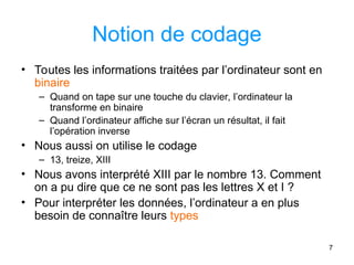 7
Notion de codage
• Toutes les informations traitées par l’ordinateur sont en
binaire
– Quand on tape sur une touche du clavier, l’ordinateur la
transforme en binaire
– Quand l’ordinateur affiche sur l’écran un résultat, il fait
l’opération inverse
• Nous aussi on utilise le codage
– 13, treize, XIII
• Nous avons interprété XIII par le nombre 13. Comment
on a pu dire que ce ne sont pas les lettres X et I ?
• Pour interpréter les données, l’ordinateur a en plus
besoin de connaître leurs types
 