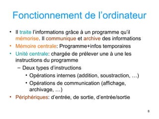 8
Fonctionnement de l’ordinateur
• Il traite l’informations grâce à un programme qu’il
mémorise. Il communique et archive des informations
• Mémoire centrale: Programme+infos temporaires
• Unité centrale: chargée de prélever une à une les
instructions du programme
– Deux types d’instructions
• Opérations internes (addition, soustraction, …)
• Opérations de communication (affichage,
archivage, …)
• Périphériques: d’entrée, de sortie, d’entrée/sortie
 