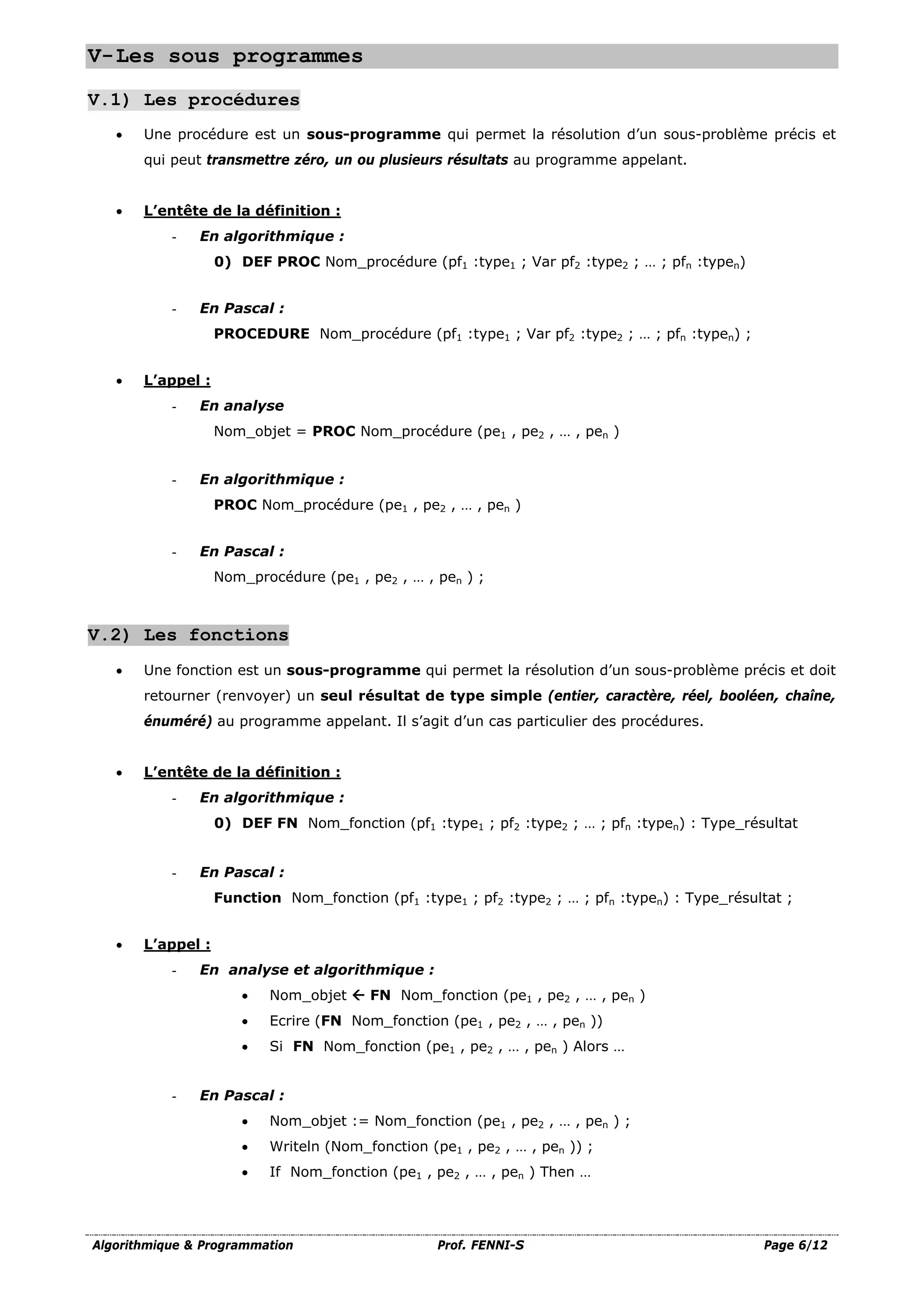 Algorithmique & Programmation Prof. FENNI-S Page 6/12
V-Les sous programmes
V.1) Les procédures
• Une procédure est un sous-programme qui permet la résolution d’un sous-problème précis et
qui peut transmettre zéro, un ou plusieurs résultats au programme appelant.
• L’entête de la définition :
- En algorithmique :
0) DEF PROC Nom_procédure (pf1 :type1 ; Var pf2 :type2 ; … ; pfn :typen)
- En Pascal :
PROCEDURE Nom_procédure (pf1 :type1 ; Var pf2 :type2 ; … ; pfn :typen) ;
• L’appel :
- En analyse
Nom_objet = PROC Nom_procédure (pe1 , pe2 , … , pen )
- En algorithmique :
PROC Nom_procédure (pe1 , pe2 , … , pen )
- En Pascal :
Nom_procédure (pe1 , pe2 , … , pen ) ;
V.2) Les fonctions
• Une fonction est un sous-programme qui permet la résolution d’un sous-problème précis et doit
retourner (renvoyer) un seul résultat de type simple (entier, caractère, réel, booléen, chaîne,
énuméré) au programme appelant. Il s’agit d’un cas particulier des procédures.
• L’entête de la définition :
- En algorithmique :
0) DEF FN Nom_fonction (pf1 :type1 ; pf2 :type2 ; … ; pfn :typen) : Type_résultat
- En Pascal :
Function Nom_fonction (pf1 :type1 ; pf2 :type2 ; … ; pfn :typen) : Type_résultat ;
• L’appel :
- En analyse et algorithmique :
• Nom_objet  FN Nom_fonction (pe1 , pe2 , … , pen )
• Ecrire (FN Nom_fonction (pe1 , pe2 , … , pen ))
• Si FN Nom_fonction (pe1 , pe2 , … , pen ) Alors …
- En Pascal :
• Nom_objet := Nom_fonction (pe1 , pe2 , … , pen ) ;
• Writeln (Nom_fonction (pe1 , pe2 , … , pen )) ;
• If Nom_fonction (pe1 , pe2 , … , pen ) Then …
 