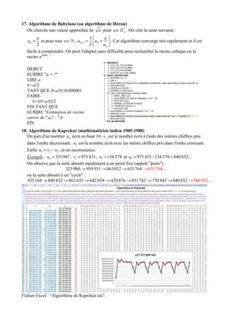 17. Algorithme de Babylone (ou algorithme de Héron)
On cherche une valeur approchée de a pour *
a +∈ℝ . On crée la suite suivante :
0
2
a
u = et pour tout n∈ℕ , 1
1
2
n n
n
a
u u
u
+
 
= + 
 
. Cet algorithme converge très rapidement et il est
facile à comprendre. On peut l'adapter sans difficulté pour rechercher la racine cubique ou la
racine nième
.
DEBUT
ECRIRE "a = ?"
LIRE a
b:=a/2
TANT QUE |b-a/b|>0.000001
FAIRE
b:=(b+a/b)/2
FIN TANT QUE
ECRIRE "Estimation de racine
carrée de ",a," : ",b
FIN
18. Algorithme de Kaprekar (mathématicien indien 1905-1988)
On part d'un nombre 0u écrit en base 10. 1v est le nombre écrit à l'aide des mêmes chiffres pris
dans l'ordre décroissant. 1w est le nombre écrit avec les même chiffres pris dans l'ordre croissant.
Enfin 1 1 1u v w= − , et on recommence.
Exemple : 0 351947u = , 1 975 431v = , 1 134 579w = et 1 975 431 134 579 840 852u = − = .
On observe que la suite aboutit rapidement à un point fixe (appelé "puits") :
323 980 959 931 863832 63176 6314 764→ → → → …
ou la suite aboutit à un "cycle" :
925168 860 832 862 632 642 654 420 876 851742 750 843 840 852 860 832→→ → → → → → → …
Fichier Excel : "Algorithme de Kaprekar.xls".
 