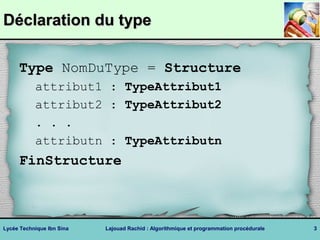 DDééccllaarraattiioonn dduu ttyyppee 
Type NomDuType = Structure 
attribut1 : TypeAttribut1 
attribut2 : TypeAttribut2 
. . . 
attributn : TypeAttributn 
FinStructure 
Lycée Technique Ibn Sina Lajouad Rachid : Algorithmique et programmation procédurale 3 
 