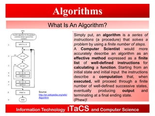 Algorithms
                               What Is An Algorithm?
                                                       Simply put, an algorithm is a series of
                                                       instructions (a procedure) that solves a
                                                       problem by using a finite number of steps.
                                                       A Computer Scientist would more
                                                       accurately describe an algorithm as an
                                                       effective method expressed as a finite
                                                       list of well-defined instructions for
                                                       calculating a function. Starting from an
                                                       initial state and initial input the instructions
                                                       describe a computation that, when
                                                       executed, will proceed through a finite
Source: Wikipedia                                      number of well-defined successive states,
                      Source:                          eventually      producing        output      and
                      http://en.wikipedia.org/wiki/
                      Algorithm
                                                       terminating at a final ending state.
                                                       (Phew)!

            Information Technology                    ITaCS       and Computer Science
 