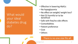 What would
your ideal
diabetes drug
do?
• Effective in lowering HbA1c
• No hypoglycemia
• No effect on weight/ weight loss?
• Not CV harmful or to be
beneficial
• Safe with few/no side effects
• Comorbidities
• Patient preference
• Cost
• Others
17
There is no one size fits all
Dr. Usama Ragab Youssif
 