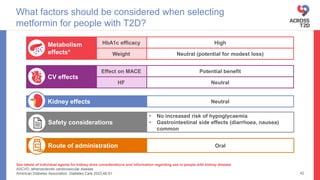 See labels of individual agents for kidney dose considerations and information regarding use in people with kidney disease
ASCVD, atherosclerotic cardiovascular disease
American Diabetes Association. Diabetes Care 2023;46:S1
What factors should be considered when selecting
metformin for people with T2D?
42
Neutral
Kidney effects
Route of administration Oral
• No increased risk of hypoglycaemia
• Gastrointestinal side effects (diarrhoea, nausea)
common
Safety considerations
HbA1c efficacy High
Weight Neutral (potential for modest loss)
Metabolism
effects*
HF Neutral
Effect on MACE Potential benefit
CV effects
 