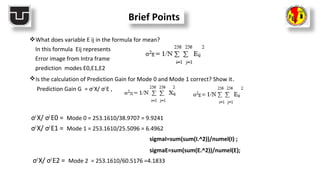 Brief Points
What does variable E ij in the formula for mean?
In this formula Eij represents
Error image from Intra frame
prediction modes E0,E1,E2
Is the calculation of Prediction Gain for Mode 0 and Mode 1 correct? Show it.
Prediction Gain G = σ2
X/ σ2
E ,
σ2
X/ σ2
E0 = Mode 0 = 253.1610/38.9707 = 9.9241
σ2
X/ σ2
E1 = Mode 1 = 253.1610/25.5096 = 6.4962
sigmaI=sum(sum(I.^2))/numel(I) ;
sigmaE=sum(sum(E.^2))/numel(E);
σ2
X/ σ2
E2 = Mode 2 = 253.1610/60.5176 =4.1833
 