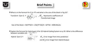 What is in the formula for G (p.37) and what is the size of the block in Fig.16?
Transform Gain G = , σ2
Yij Represents coefficients of
Transformed image
Size of the block = M/4*M/4 = 256/4*256/4 = 64*64 = 4096 Blocks
Explain the formula for hybrid gain G for 2D Hybrid Coding System on p.39. What is the difference
between variables σ2e and σ2eij ?
Hybrid Gain G = σ2
e, Error image from Intra prediction
and σ2
eijError image from Hybrid Output
Brief Points
 