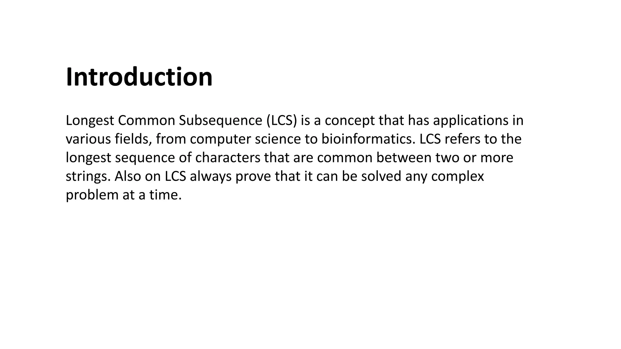Introduction
Longest Common Subsequence (LCS) is a concept that has applications in
various fields, from computer science to bioinformatics. LCS refers to the
longest sequence of characters that are common between two or more
strings. Also on LCS always prove that it can be solved any complex
problem at a time.
 