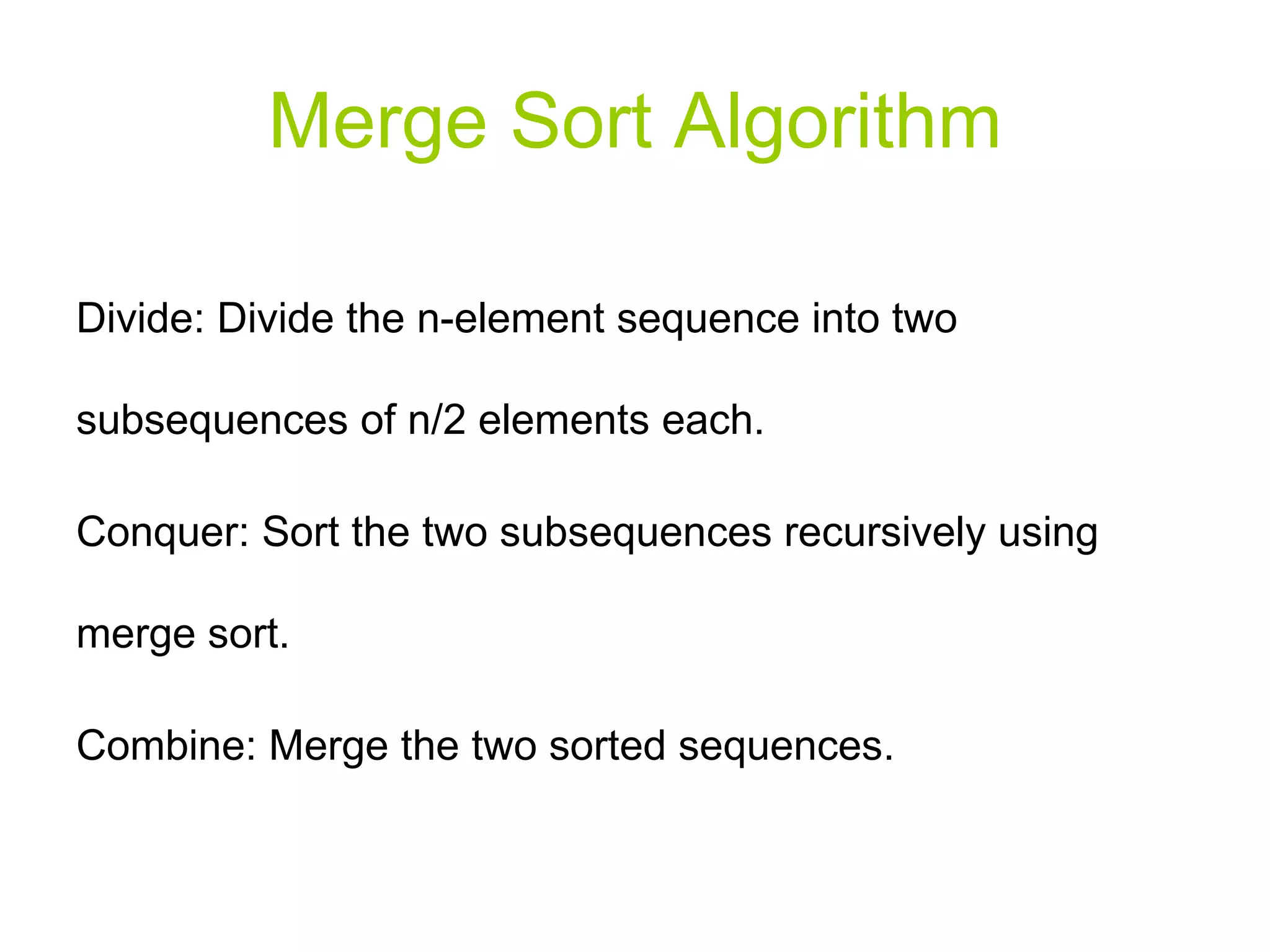 Merge Sort Algorithm Divide: Divide the n-element sequence into two subsequences of n/2 elements each. Conquer: Sort the two subsequences recursively using merge sort. Combine: Merge the two sorted sequences. 