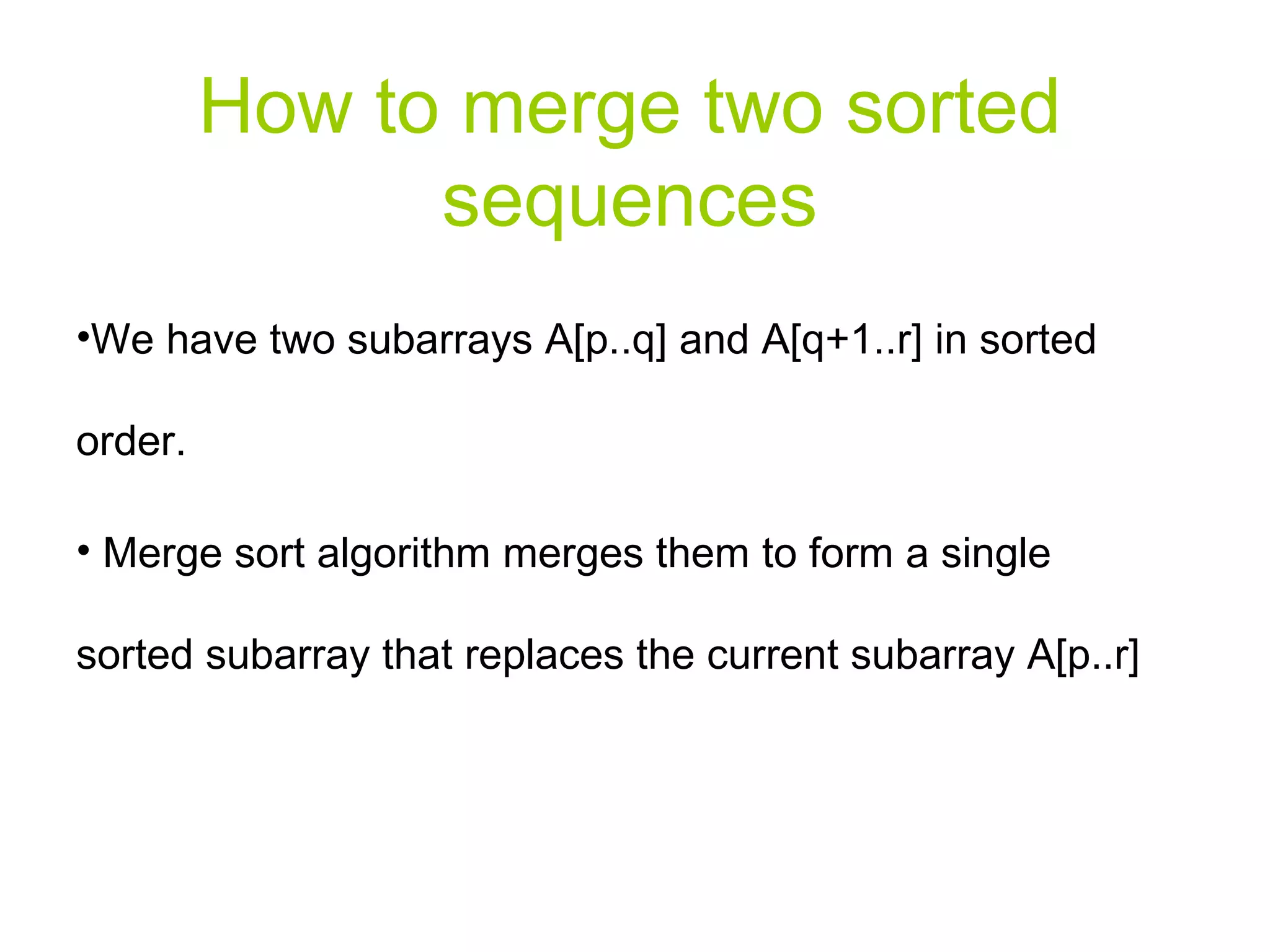 How to merge two sorted sequences We have two subarrays A[p..q] and A[q+1..r] in sorted order. Merge sort algorithm merges them to form a single sorted subarray that replaces the current subarray A[p..r] 
