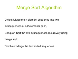 Merge Sort Algorithm Divide: Divide the n-element sequence into two subsequences of n/2 elements each. Conquer: Sort the two subsequences recursively using merge sort. Combine: Merge the two sorted sequences. 