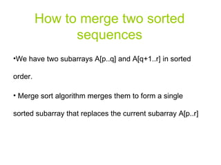 How to merge two sorted sequences We have two subarrays A[p..q] and A[q+1..r] in sorted order. Merge sort algorithm merges them to form a single sorted subarray that replaces the current subarray A[p..r] 