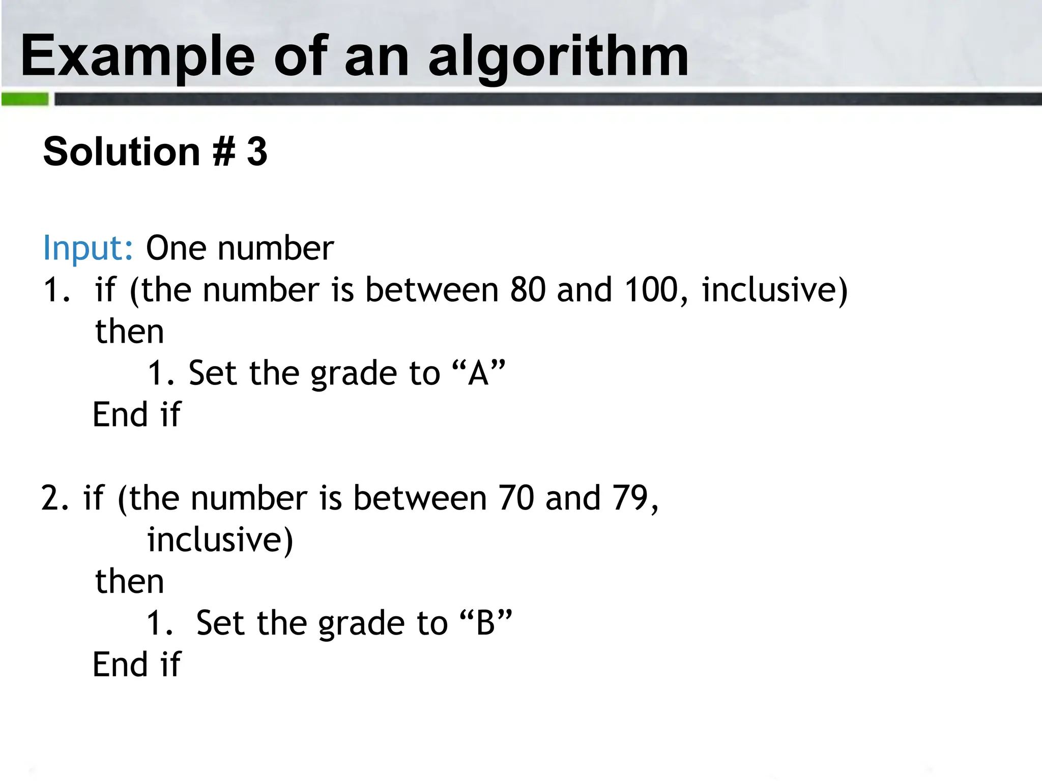 Example of an algorithm Solution # 3 Input: One number 1. if (the number is between 80 and 100, inclusive) then 1. Set the grade to “A” End if 2. if (the number is between 70 and 79, inclusive) then 1. Set the grade to “B” End if 