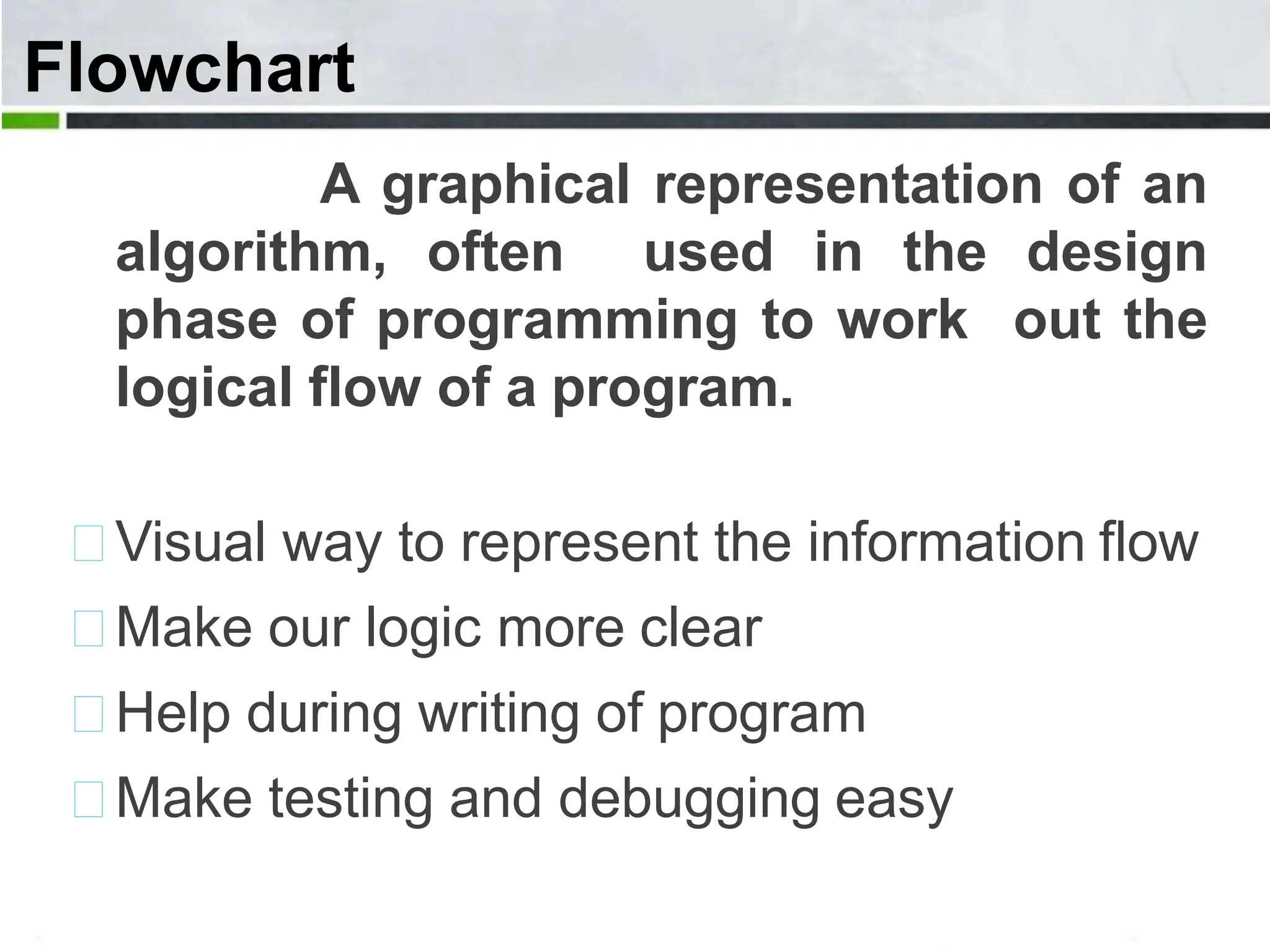 Flowchart A graphical representation of an algorithm, often used in the design phase of programming to work out the logical flow of a program. Visual way to represent the information flow Make our logic more clear Help during writing of program Make testing and debugging easy 