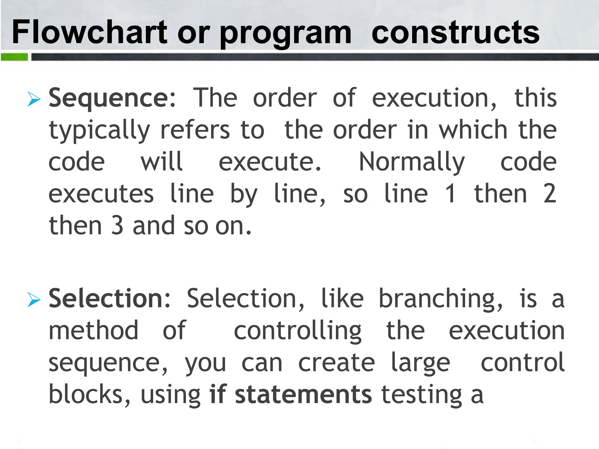 Flowchart or program constructs  Sequence: The order of execution, this typically refers to the order in which the code will execute. Normally code executes line by line, so line 1 then 2 then 3 and so on.  Selection: Selection, like branching, is a method of controlling the execution sequence, you can create large control blocks, using if statements testing a 
