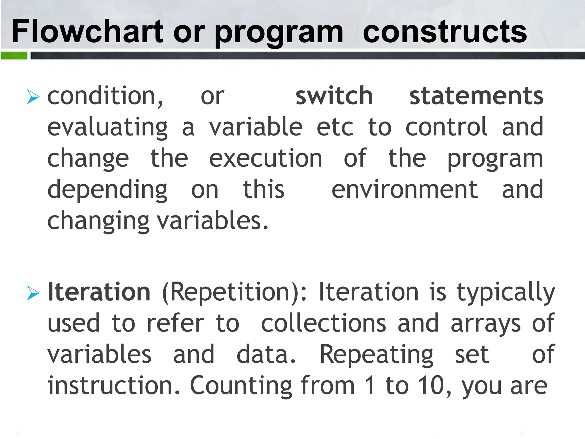 Flowchart or program constructs  condition, or switch statements evaluating a variable etc to control and change the execution of the program depending on this environment and changing variables.  Iteration (Repetition): Iteration is typically used to refer to collections and arrays of variables and data. Repeating set of instruction. Counting from 1 to 10, you are 