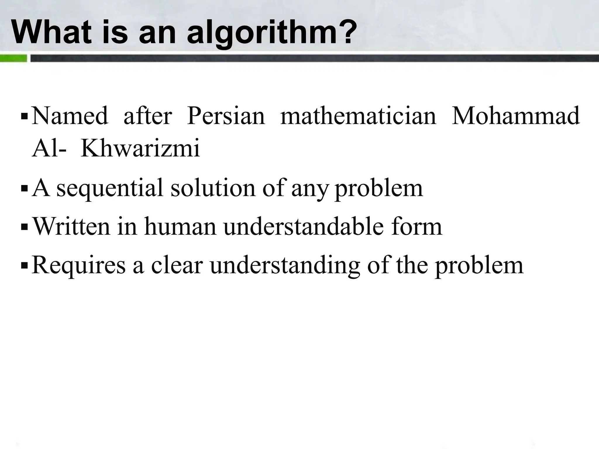 What is an algorithm? Named after Persian mathematician Mohammad Al- Khwarizmi A sequential solution of any problem Written in human understandable form Requires a clear understanding of the problem 