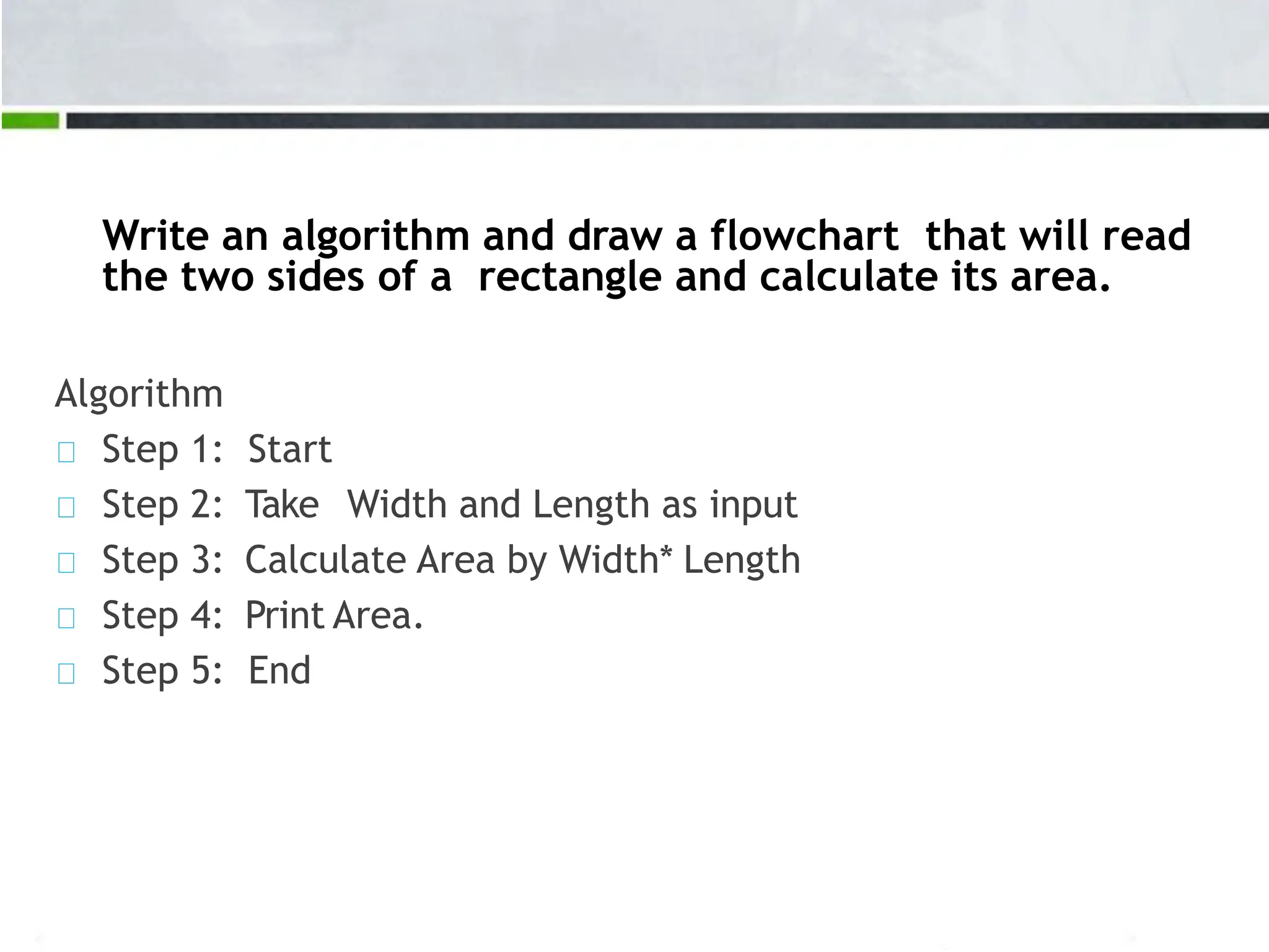 Write an algorithm and draw a flowchart that will read the two sides of a rectangle and calculate its area. Algorithm Step 1: Start Step 2: Take Width and Length as input Step 3: Calculate Area by Width* Length Step 4: Print Area. Step 5: End 