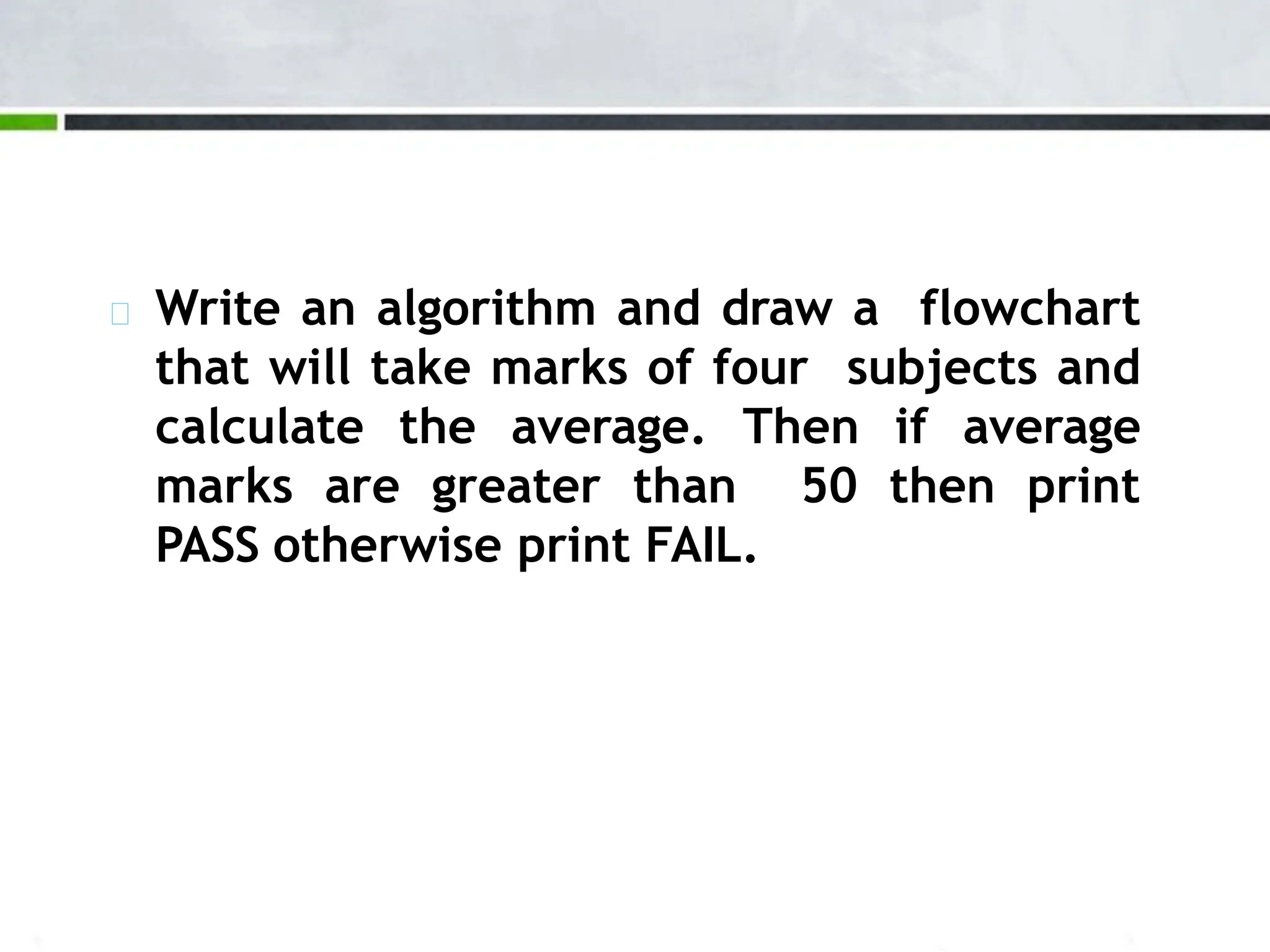 Write an algorithm and draw a flowchart that will take marks of four subjects and calculate the average. Then if average marks are greater than 50 then print PASS otherwise print FAIL. 