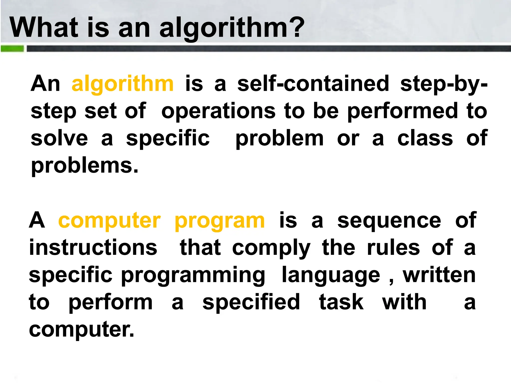What is an algorithm? An algorithm is a self-contained step-by- step set of operations to be performed to solve a specific problem or a class of problems. A computer program is a sequence of instructions that comply the rules of a specific programming language , written to perform a specified task with a computer. 
