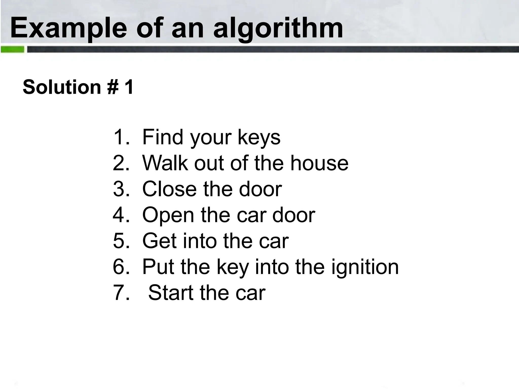 Example of an algorithm Solution # 1 1. Find your keys 2. Walk out of the house 3. Close the door 4. Open the car door 5. Get into the car 6. Put the key into the ignition 7. Start the car 