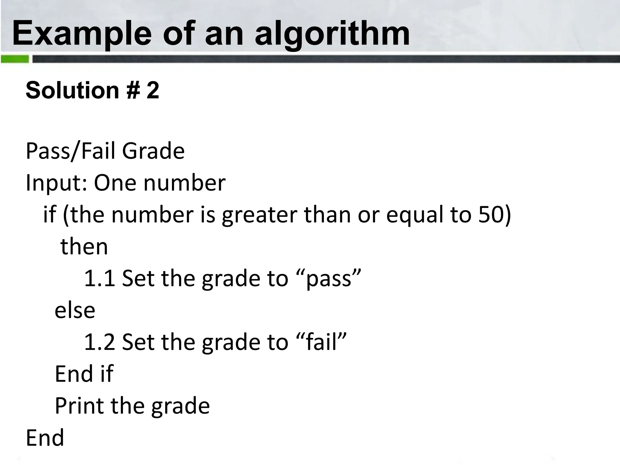 Example of an algorithm Solution # 2 Pass/Fail Grade Input: One number if (the number is greater than or equal to 50) then 1.1 Set the grade to “pass” else 1.2 Set the grade to “fail” End if Print the grade End 