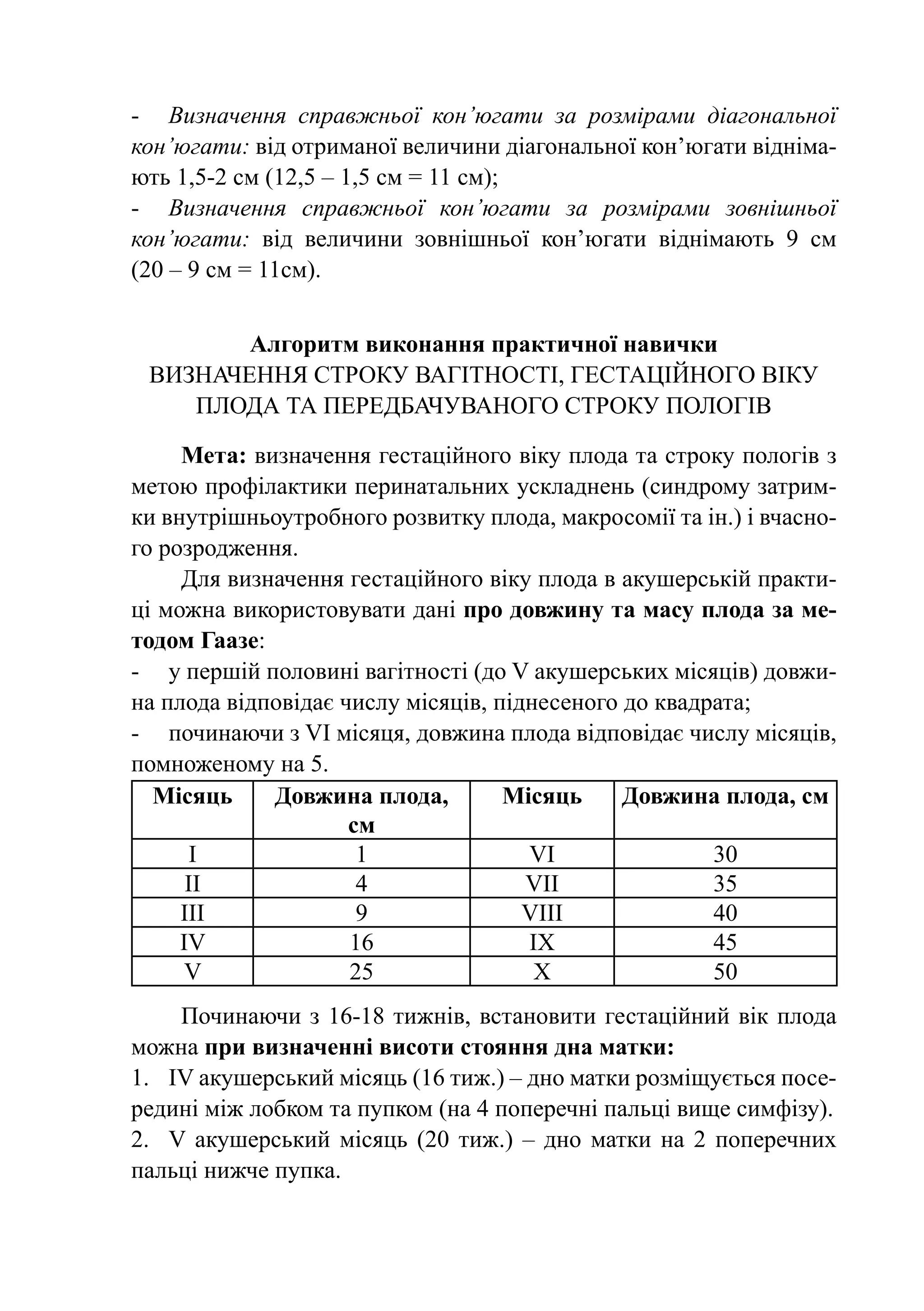 -	 Визначення справжньої кон’югати за розмірами діагональної
кон’югати: від отриманої величини діагональної кон’югати відніма-
ють 1,5-2 см (12,5 – 1,5 см = 11 см);
-	 Визначення справжньої кон’югати за розмірами ­ овнішньої
                                                      з
кон’югати: від величини зовнішньої кон’югати віднімають 9 см
(20 – 9 см = 11см).


        Алгоритм виконання практичної навички
 Визначення строку вагітності, гестаційного віку
    плода та передбачуваного строку пологів

     Мета: визначення гестаційного віку плода та строку пологів з
метою профілактики перинатальних ускладнень (синдрому затрим-
ки внутрішньоутробного розвитку плода, макросомії та ін.) і вчасно-
го розродження.
     Для визначення гестаційного віку плода в акушерській практи-
ці можна використовувати дані про довжину та масу плода за ме-
тодом Гаазе:
-	 у першій половині вагітності (до V акушерських місяців) довжи-
на плода відповідає числу місяців, піднесеного до квадрата;
-	 починаючи з VI місяця, довжина плода відповідає числу місяців,
помноженому на 5.
  Місяць     Довжина плода,         Місяць     Довжина плода, см
                     см
       I              1               VI               30
      II              4               VII              35
     III              9               VIII             40
     IV              16               IX               45
     V               25                X               50
     Починаючи з 16-18 тижнів, встановити гестаційний вік плода
можна при визначенні висоти стояння дна матки:
1.	 IV акушерський місяць (16 тиж.) – дно матки розміщується посе-
редині між лобком та пупком (на 4 поперечні пальці вище симфізу).
2.	 V акушерський місяць (20 тиж.)  – дно матки на 2 поперечних
пальці нижче пупка.
 