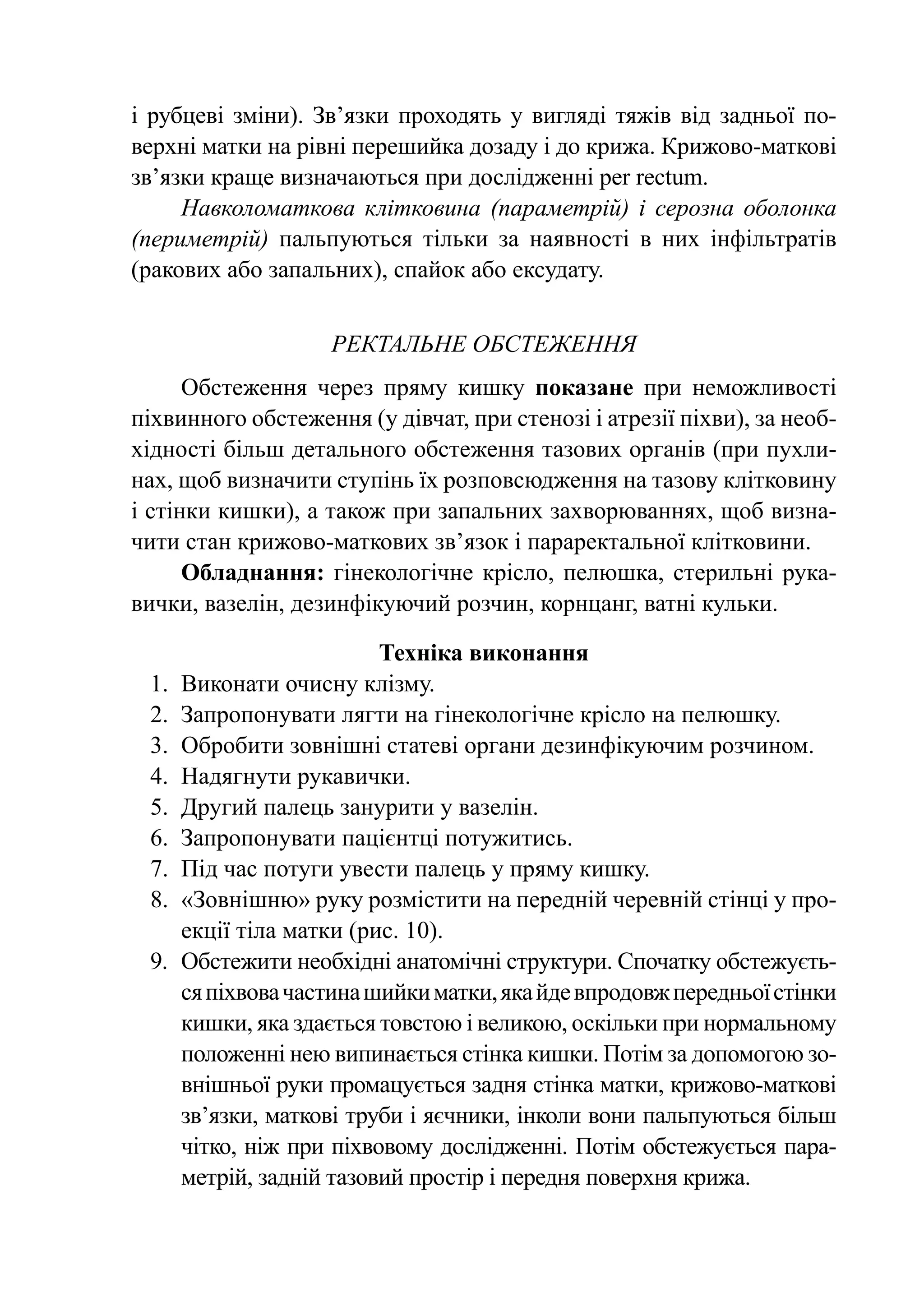 і рубцеві зміни). Зв’язки проходять у вигляді тяжів від задньої по-
верхні матки на рівні перешийка дозаду і до крижа. Крижово-маткові
зв’язки краще визначаються при дослідженні per rectum.
     Навколоматкова клітковина (параметрій) і серозна оболонка
(периметрій) пальпуються тільки за наявності в них інфільтратів
(ракових або запальних), спайок або ексудату.


                    РЕКТАЛЬНЕ обстеження
      Обстеження через пряму кишку показане при неможливості
піхвинного обстеження (у дівчат, при стенозі і атрезії піхви), за необ-
хідності більш детального обстеження тазових органів (при пухли-
нах, щоб визначити ступінь їх розповсюдження на тазову клітковину
і стінки кишки), а також при запальних захворюваннях, щоб визна-
чити стан крижово-маткових зв’язок і параректальної клітковини.
      Обладнання: гінекологічне крісло, пелюшка, стерильні рука-
вички, вазелін, дезинфікуючий розчин, корнцанг, ватні кульки.

                          Техніка виконання
 1.	 Виконати очисну клізму.
 2.	 Запропонувати лягти на гінекологічне крісло на пелюшку.
 3.	 Обробити зовнішні статеві органи дезинфікуючим розчином.
 4.	 Надягнути рукавички.
 5.	 Другий палець занурити у вазелін.
 6.	 Запропонувати пацієнтці по­ у­ и­ ись.
                                  т ж т
 7.	 Під час потуги увести палець у пряму кишку.
 8.	 «Зовнішню» руку роз­ іс­­
                            м тити на передній че­ ев­­ стінці у про-
                                                    р ній
     екції тіла матки (рис. 10).
 9.	 Обстежити необхідні анатомічні структури. Спочатку обстежуєть-
     ся піхвова частина шийки матки, яка йде впродовж передньої стінки
     кишки, яка здається товстою і ве­ и­ ою, оскільки при нор­ аль­ ому
                                     л к                      м н
     положенні нею ви­ инається стінка киш­ и. Потім за допомогою зо-
                       п                     к
     внішньої руки промацується задня стінка матки, крижово-маткові
     зв’язки, маткові труби і яєчники, інколи вони пальпуються більш
     чітко, ніж при піх­ овому дослідженні. Потім обстежується пара-
                        в
     метрій, задній тазовий простір і передня поверхня крижа.
 