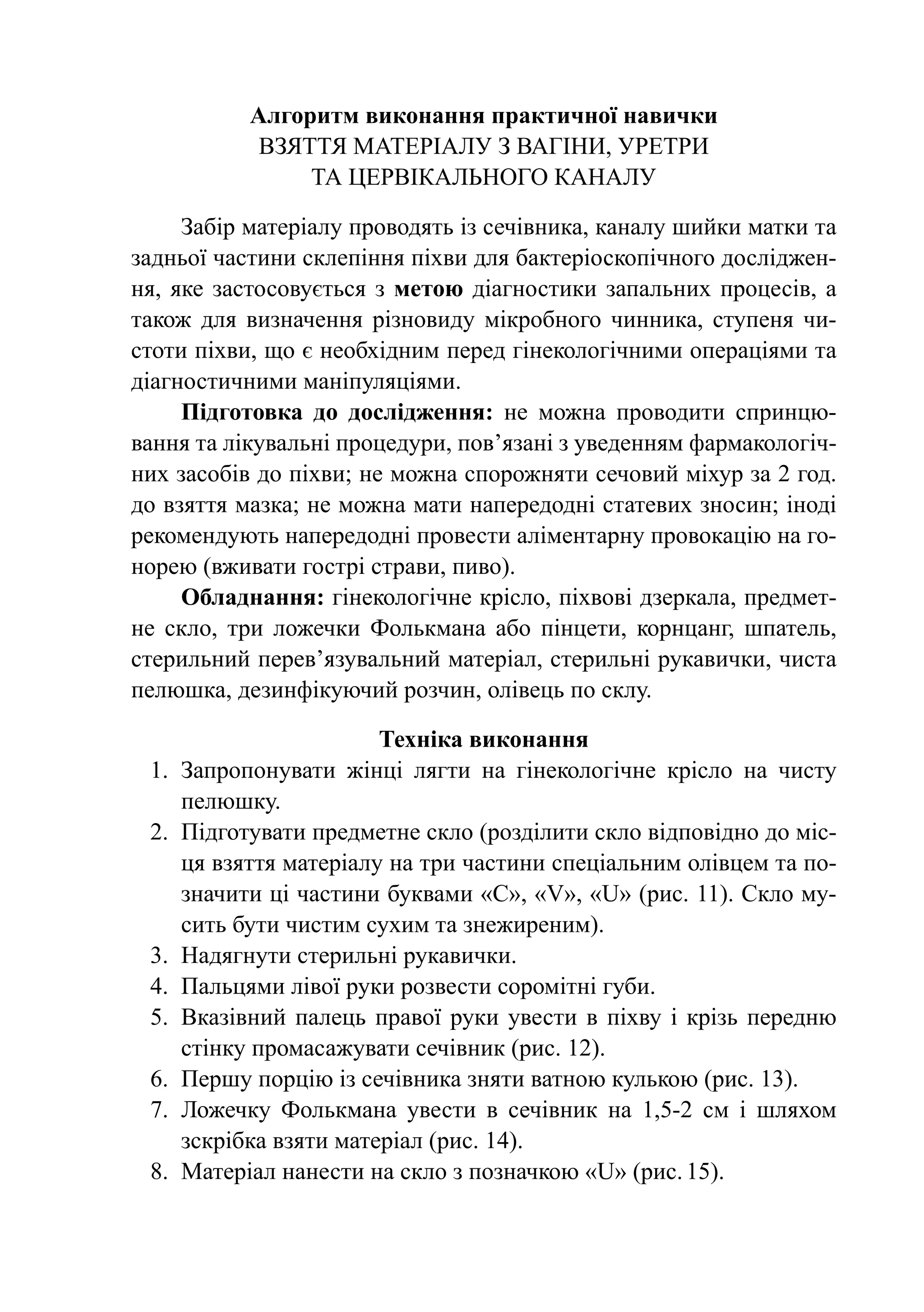 Алгоритм виконання практичної навички
            Взяття матеріалу з вагіни, уретри
                та цервікального каналу

      Забір матеріалу проводять із сечівника, каналу шийки матки та
задньої частини склепіння піхви для бактеріоскопічного досліджен-
ня, яке застосовується з метою діагностики запальних процесів, а
також для визначення різновиду мікробного чинника, ступеня чи-
стоти піхви, що є необхідним перед гінекологічними операціями та
діаг­ ос­ ич­ и­ и маніпуляціями.
    н т н м
      Підготовка до дослідження: не можна проводити сприн­ ю­     ц
ван­ я та лікувальні процедури, пов’язані з уведенням фар­ а­ о­ о­ іч­
    н                                                    м к л г
них засобів до піхви; не можна спорожняти сечовий міхур за 2 год.
до взяття мазка; не можна мати напередодні статевих зносин; іноді
рекомендують напередодні провести аліментарну провокацію на го-
норею (вживати гострі страви, пиво).
      Обладнання: гінекологічне крісло, піхвові дзеркала, предмет-
не скло, три ложечки Фолькмана або пінцети, корнцанг, шпатель,
стерильний перев’язувальний матеріал, стерильні рукавички, чиста
пелюшка, дезинфікуючий розчин, олівець по склу.

                          Техніка виконання
 1.	 Запропонувати жінці лягти на гінеко­ о­ іч­ е крісло на чисту
                                               л г н
     пелюшку.
 2.	 Підготувати предметне скло (розділити скло відповідно до міс-
     ця взяття матеріалу на три частини спеціальним олівцем та по-
     значити ці частини буквами «C», «V», «U» (рис. 11). Скло му-
     сить бути чистим сухим та знежиреним).
 3.	 Надягнути стерильні рукавички.
 4.	 Пальцями лівої руки розвести соромітні губи.
 5.	 Вказівний палець правої руки увести в піхву і крізь передню
     стінку про­ а­ а­ у­ а­ и сечівник (рис. 12).
               м с ж в т
 6.	 Першу порцію із сечівника зняти ватною кулькою (рис. 13).
 7.	 Ложечку Фолькмана увести в сечівник на 1,5-2 см і шляхом
     зскрібка взяти матеріал (рис. 14).
 8.	 Матеріал нанести на скло з позначкою «U» (рис.	15).
 