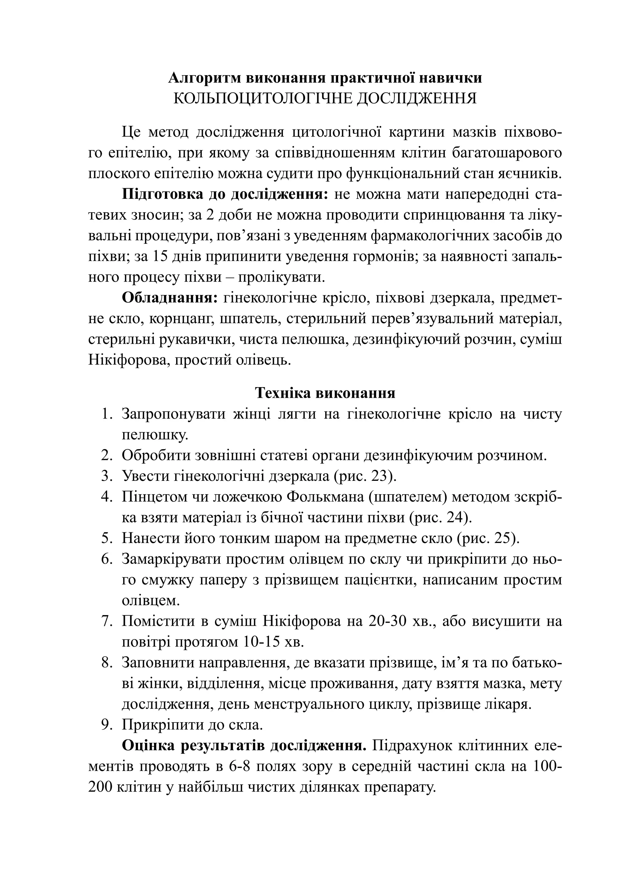 Алгоритм виконання практичної навички
           Кольпоцитологічне дослідження

     Це метод дослідження цитологічної картини мазків піхвово-
го епітелію, при якому за співвідношенням клітин багатошарового
плоского епітелію можна судити про функціональний стан яєчників.
     Підготовка до дослідження: не можна мати напередодні ста-
тевих зносин; за 2 доби не можна проводити спринцювання та ліку-
вальні процедури, пов’язані з уведенням фармакологічних засобів до
піхви; за 15 днів припинити уведення гормонів; за наявності запаль-
ного процесу піхви – пролікувати.
     Обладнання: гінекологічне крісло, піхвові дзеркала, предмет-
не скло, корнцанг, шпатель, стерильний перев’язувальний матеріал,
стерильні рукавички, чиста пелюшка, дезинфікуючий розчин, суміш
Нікіфорова, простий олівець.

                          Техніка виконання
  1.	 Запропонувати жінці лягти на гінекологічне крісло на чисту
      пелюшку.
  2.	 Обробити зовнішні статеві органи дезинфікуючим розчином.
  3.	 Увести гінекологічні дзеркала (рис. 23).
  4.	 Пінцетом чи ложечкою Фолькмана (шпателем) методом зскріб-
      ка взяти матеріал із бічної частини піхви (рис. 24).
  5.	 Нанести його тонким шаром на предметне скло (рис. 25).
  6.	 Замаркірувати простим олівцем по склу чи прикріпити до ньо-
      го смужку паперу з прізвищем пацієнтки, написаним простим
      олівцем.
  7.	 Помістити в суміш Нікіфорова на 20-30 хв., або висушити на
      повітрі протягом 10-15 хв.
  8.	 Заповнити направлення, де вказати прізвище, ім’я та по батько-
      ві жінки, відділення, місце проживання, дату взяття мазка, мету
      дослідження, день менструального цик­ у, прізвище лікаря.
                                              л
  9.	 Прикріпити до скла.
      Оцінка результатів дос­ ідження. Підрахунок клі­ ин­ их еле-
                               л                           т н
ментів проводять в 6-8 полях зору в середній частині скла на 100-
200 клітин у найбільш чистих ділянках препарату.
 