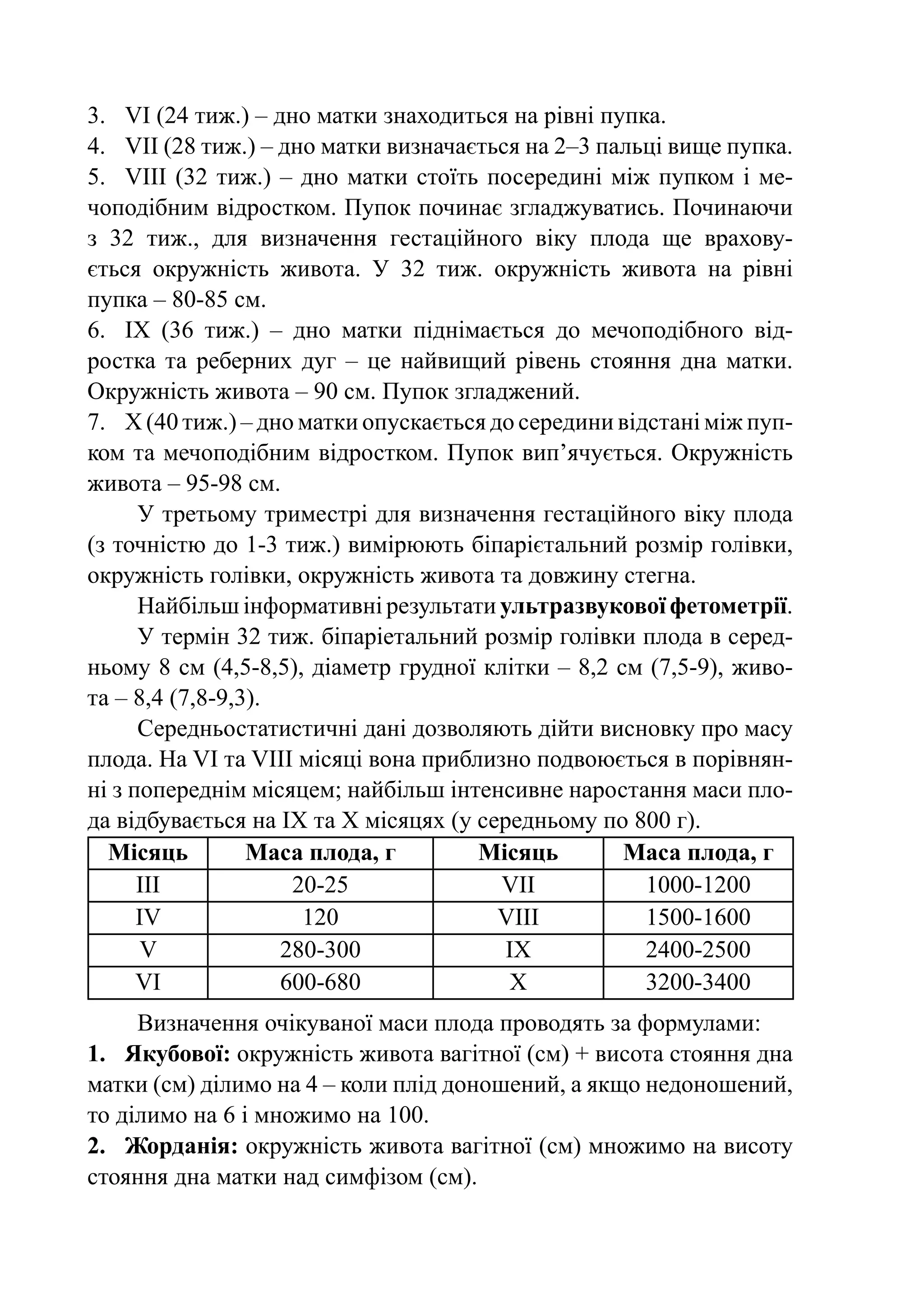 3.	 VI (24 тиж.) – дно матки знаходиться на рівні пупка.
4.	 VIІ (28 тиж.) – дно матки визначається на 2–3 пальці вище пупка.
5.	 VIІІ (32 тиж.)  – дно матки стоїть посередині між пупком і ме-
чоподібним відростком. Пупок починає згладжуватись. Починаючи
з 32 тиж., для визначення гестаційного віку плода ще врахову-
ється окружність живота. У 32 тиж. окружність живота на рівні
пупка – 80-85 см.
6.	 IX (36 тиж.)  – дно матки піднімається до мечоподібного від-
ростка та реберних дуг  – це найвищий рівень стояння дна матки.
Окружність живота – 90 см. Пупок згладжений.
7.	Х (40 тиж.) – дно матки опускається до середини відстані між пуп-
ком та мечоподібним відростком. Пупок вип’ячується. Окружність
живота – 95-98 см.
      У третьому триместрі для визначення гестаційного віку плода
(з точністю до 1-3 тиж.) вимірюють біпарієтальний розмір голівки,
окружність голівки, окружність живота та довжину стегна.
      Найбільш інформативні результати ультразвукової фетометрії.
      У термін 32 тиж. біпаріетальний розмір голівки плода в серед-
ньому 8 см (4,5-8,5), діаметр грудної клітки – 8,2 см (7,5-9), живо-
та – 8,4 (7,8-9,3).
      Середньостатистичні дані дозволяють дійти висновку про масу
плода. На VI та VIII місяці вона приблизно подвоюється в порівнян-
ні з попереднім місяцем; найбільш інтенсивне наростання маси пло-
да відбувається на IX та Х місяцях (у середньому по 800 г).
  Місяць         Маса плода, г        Місяць        Маса плода, г
      III            20-25              VII           1000-1200
      IV              120               VIII          1500-1600
       V            280-300              IX           2400-2500
      VI            600-680              X            3200-3400
     Визначення очікуваної маси плода проводять за формулами:
1.	 Якубової: окружність живота вагітної (см) + висота стояння дна
матки (см) ділимо на 4 – коли плід доношений, а якщо недоношений,
то ділимо на 6 і множимо на 100.
2.	 Жорданія: окружність живота вагітної (см) множимо на висоту
стояння дна матки над симфізом (см).
 