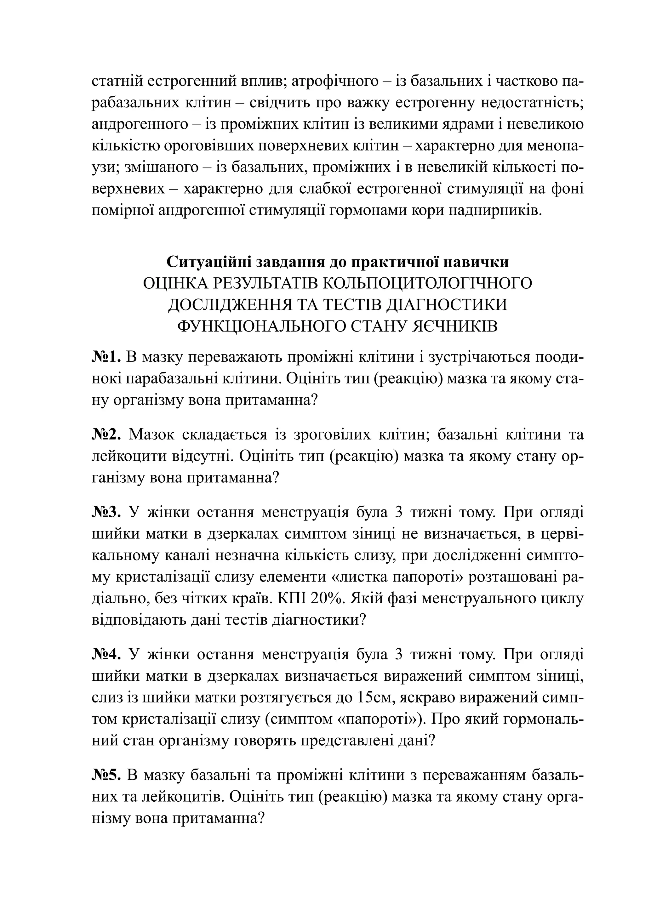 статній естрогенний вплив; атрофічного – із базальних і частково па-
рабазальних клітин – свідчить про важку естрогенну недостатність;
андрогенного – із проміжних клітин із великими ядрами і невеликою
кількістю ороговівших поверхневих клітин – характерно для менопа-
узи; змішаного – із базальних, проміжних і в невеликій кількості по-
верхневих – характерно для слабкої естрогенної стимуляції на фоні
помірної андрогенної стимуляції гормонами кори наднирників.


         Ситуаційні завдання до практичної навички
       Оцінка результатів кольпоцитологічного
         дослідження та тестів діагностики
          функціонального стану яєчників
№1. В мазку переважають проміжні клітини і зустрічаються пооди-
нокі парабазальні клітини. Оцініть тип (реакцію) мазка та якому ста-
ну організму вона притаманна?

№2. Мазок складається із зроговілих клітин; базальні клітини та
лейкоцити відсутні. Оцініть тип (реакцію) мазка та якому стану ор-
ганізму вона притаманна?

№3. У жінки остання менструація була 3 тижні тому. При огляді
шийки матки в дзеркалах симптом зіниці не визначається, в церві-
кальному каналі незначна кількість слизу, при дослідженні симпто-
му кристалізації слизу елементи «листка папороті» розташовані ра-
діально, без чітких країв. КПІ 20%. Якій фазі менструального циклу
відповідають дані тестів діагностики?

№4. У жінки остання менструація була 3 тижні тому. При огляді
шийки матки в дзеркалах визначається виражений симптом зіниці,
слиз із шийки матки розтягується до 15см, яскраво виражений симп-
том кристалізації слизу (симптом «папороті»). Про який гормональ-
ний стан організму говорять представлені дані?

№5. В мазку базальні та проміжні клітини з переважанням базаль-
них та лейкоцитів. Оцініть тип (реакцію) мазка та якому стану орга-
нізму вона притаманна?
 