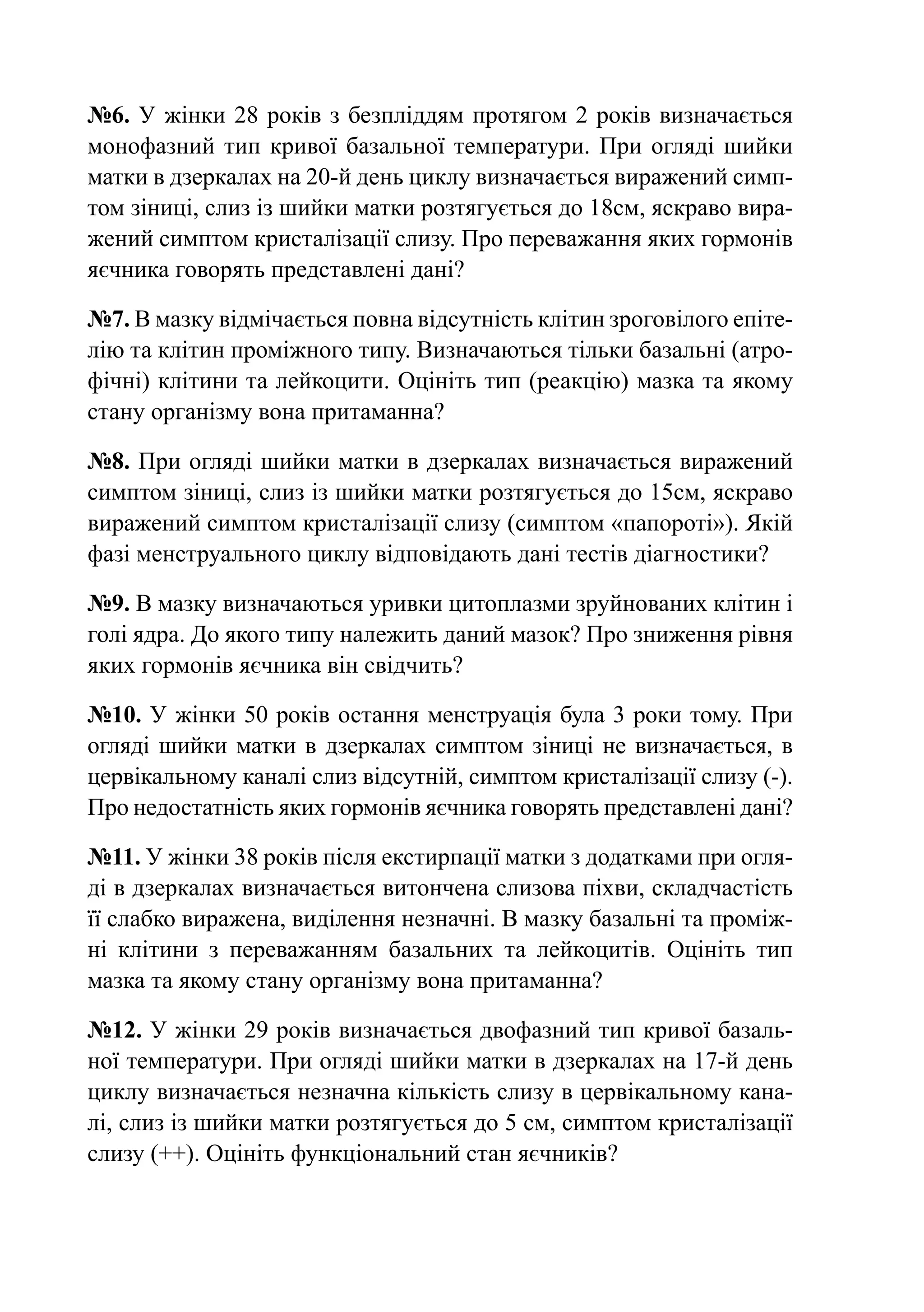 №6. У жінки 28 років з безпліддям протягом 2 років визначається
монофазний тип кривої базальної температури. При огляді шийки
матки в дзеркалах на 20-й день циклу визначається виражений симп-
том зіниці, слиз із шийки матки розтягується до 18см, яскраво вира-
жений симптом кристалізації слизу. Про переважання яких гормонів
яєчника говорять представлені дані?

№7. В мазку відмічається повна відсутність клітин зроговілого епіте-
лію та клітин проміжного типу. Визначаються тільки базальні (атро-
фічні) клітини та лейкоцити. Оцініть тип (реакцію) мазка та якому
стану організму вона притаманна?

№8. При огляді шийки матки в дзеркалах визначається виражений
симптом зіниці, слиз із шийки матки розтягується до 15см, яскраво
виражений симптом кристалізації слизу (симптом «папороті»). Якій
фазі менструального циклу відповідають дані тестів діагностики?

№9. В мазку визначаються уривки цитоплазми зруйнованих клітин і
голі ядра. До якого типу належить даний мазок? Про зниження рівня
яких гормонів яєчника він свідчить?

№10. У жінки 50 років остання менструація була 3 роки тому. При
огляді шийки матки в дзеркалах симптом зіниці не визначається, в
цервікальному каналі слиз відсутній, симптом кристалізації слизу (-).
Про недостатність яких гормонів яєчника говорять представлені дані?

№11. У жінки 38 років після екстирпації матки з додатками при огля-
ді в дзеркалах визначається витончена слизова піхви, складчастість
її слабко виражена, виділення незначні. В мазку базальні та проміж-
ні клітини з переважанням базальних та лейкоцитів. Оцініть тип
мазка та якому стану організму вона притаманна?

№12. У жінки 29 років визначається двофазний тип кривої базаль-
ної температури. При огляді шийки матки в дзеркалах на 17-й день
циклу визначається незначна кількість слизу в цервікальному кана-
лі, слиз із шийки матки розтягується до 5 см, симптом кристалізації
слизу (++). Оцініть функціональний стан яєчників?
 
