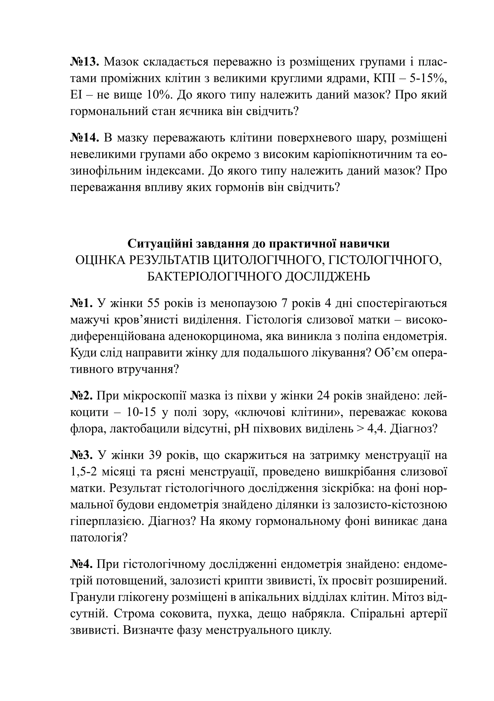 №13. Мазок складається переважно із розміщених групами і плас-
тами проміжних клітин з великими круглими ядрами, КПІ – 5-15%,
ЕІ – не вище 10%. До якого типу належить даний мазок? Про який
гормональний стан яєчника він свідчить?

№14. В мазку переважають клітини поверхневого шару, розміщені
невеликими групами або окремо з високим каріопікнотичним та ео-
зинофільним індексами. До якого типу належить даний мазок? Про
переважання впливу яких гормонів він свідчить?



      Ситуаційні завдання до практичної навички
Оцінка результатів цитологічного, гістологічного,
         бактеріологічного досліджень

№1. У жінки 55 років із менопаузою 7 років 4 дні спостерігаються
мажучі кров’янисті виділення. Гістологія слизової матки – високо-
диференційована аденокорцинома, яка виникла з поліпа ендометрія.
Куди слід направити жінку для подальшого лікування? Об’єм опера-
тивного втручання?

№2. При мікроскопії мазка із піхви у жінки 24 років знайдено: лей-
коцити  – 10-15 у полі зору, «ключові клітини», переважає кокова
флора, лактобацили відсутні, рН піхвових виділень > 4,4. Діагноз?

№3. У жінки 39 років, що скаржиться на затримку менструації на
1,5-2 місяці та рясні менструації, проведено вишкрібання слизової
матки. Результат гістологічного дослідження зіскрібка: на фоні нор-
мальної будови ендометрія знайдено ділянки із залозисто-кістозною
гіперплазією. Діагноз? На якому гормональному фоні виникає дана
патологія?

№4. При гістологічному дослідженні ендометрія знайдено: ендоме-
трій потовщений, залозисті крипти звивисті, їх просвіт розширений.
Гранули глікогену розміщені в апікальних відділах клітин. Мітоз від-
сутній. Строма соковита, пухка, дещо набрякла. Спіральні артерії
звивисті. Визначте фазу менструального циклу.
 