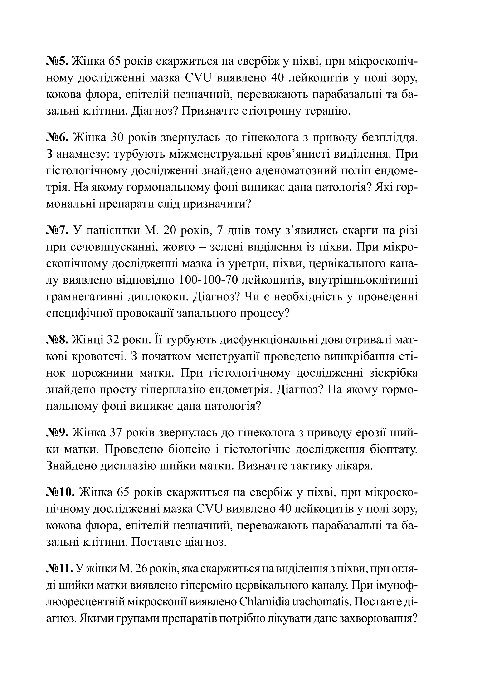 №5. Жінка 65 років скаржиться на свербіж у піхві, при мікроскопіч-
ному дослідженні мазка CVU виявлено 40 лейкоцитів у полі зору,
кокова флора, епітелій незначний, переважають парабазальні та ба-
зальні клітини. Діагноз? Призначте етіотропну терапію.

№6. Жінка 30 років звернулась до гінеколога з приводу безпліддя.
З анамнезу: турбують міжменструальні кров’янисті виділення. При
гістологічному дослідженні знайдено аденоматозний поліп ендоме-
трія. На якому гормональному фоні виникає дана патологія? Які гор-
мональні препарати слід призначити?

№7. У пацієнтки М. 20 років, 7 днів тому з’явились скарги на різі
при сечовипусканні, жовто – зелені виділення із піхви. При мікро-
скопічному дослідженні мазка із уретри, піхви, цервікального кана-
лу виявлено відповідно 100-100-70 лейкоцитів, внутрішньоклітинні
грамнегативні диплококи. Діагноз? Чи є необхідність у проведенні
специфічної провокації запального процесу?

№8. Жінці 32 роки. Її турбують дисфункціональні довготривалі мат-
кові кровотечі. З початком менструації проведено вишкрібання сті-
нок порожнини матки. При гістологічному дослідженні зіскрібка
знайдено просту гіперплазію ендометрія. Діагноз? На якому гормо-
нальному фоні виникає дана патологія?

№9. Жінка 37 років звернулась до гінеколога з приводу ерозії ший-
ки матки. Проведено біопсію і гістологічне дослідження біоптату.
Знайдено дисплазію шийки матки. Визначте тактику лікаря.

№10. Жінка 65 років скаржиться на свербіж у піхві, при мікроско-
пічному дослідженні мазка CVU виявлено 40 лейкоцитів у полі зору,
кокова флора, епітелій незначний, переважають парабазальні та ба-
зальні клітини. Поставте діагноз.

№11. У жінки М. 26 років, яка скаржиться на виділення з піхви, при огля-
ді шийки матки виявлено гіперемію цервікального каналу. При імуноф-
люоресцентній мікроскопії виявлено Chlamidia trachomatis. Поставте ді-
агноз. Якими групами препаратів потрібно лікувати дане захворювання?
 