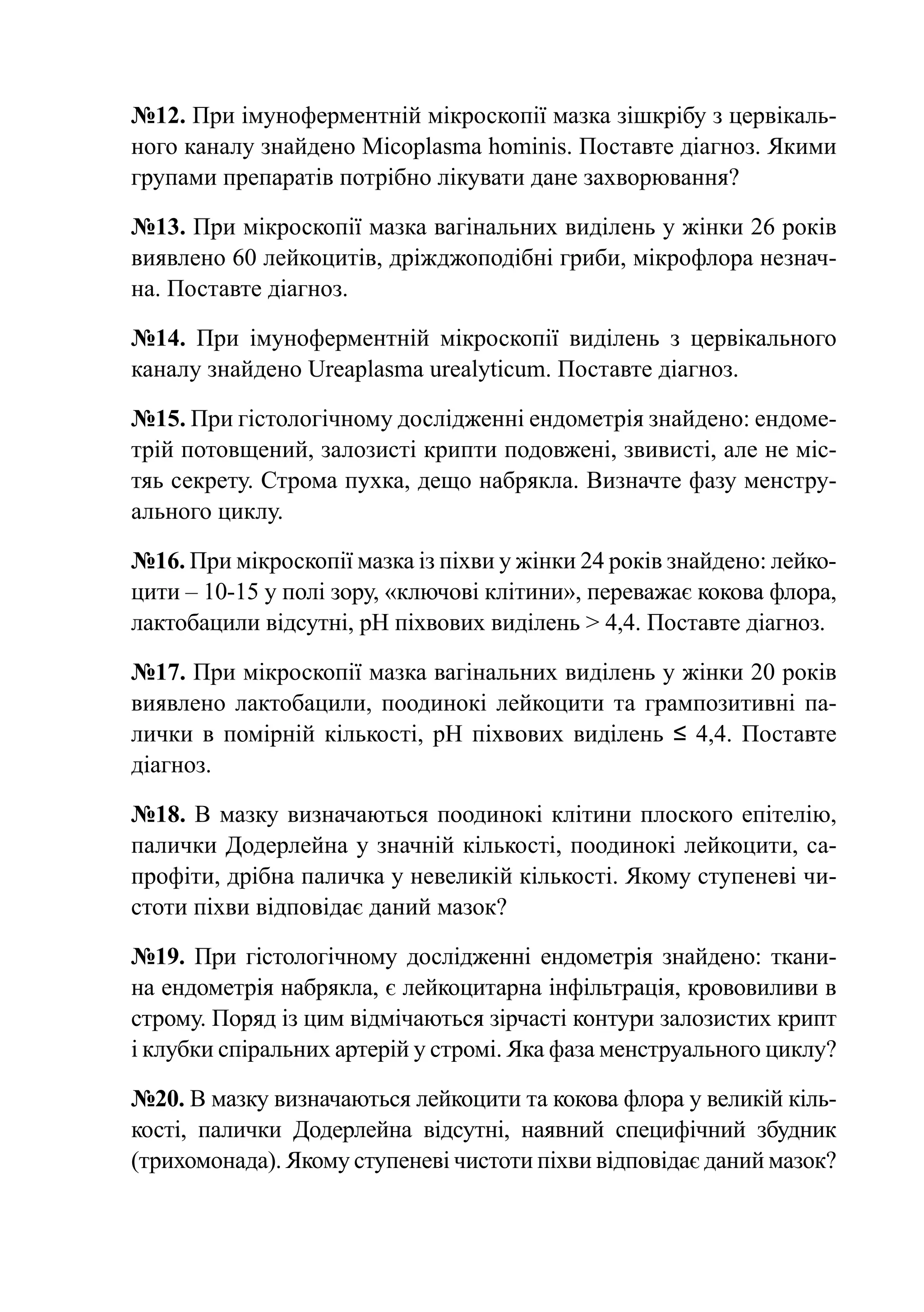 №12. При імуноферментній мікроскопії мазка зішкрібу з цервікаль-
ного каналу знайдено Micoplasma hominis. Поставте діагноз. Якими
групами препаратів потрібно лікувати дане захворювання?

№13. При мікроскопії мазка вагінальних виділень у жінки 26 років
виявлено 60 лейкоцитів, дріжджоподібні гриби, мікрофлора незнач­
на. Поставте діагноз.

№14. При імуноферментній мікроскопії виділень з цервікального
каналу знайдено Ureaplasma urealyticum. Поставте діагноз.

№15. При гістологічному дослідженні ендометрія знайдено: ендоме-
трій потовщений, залозисті крипти подовжені, звивисті, але не міс-
тяь секрету. Строма пухка, дещо набрякла. Визначте фазу менстру-
ального циклу.

№16. При мікроскопії мазка із піхви у жінки 24 років знайдено: лейко-
цити – 10-15 у полі зору, «ключові клітини», переважає кокова флора,
лактобацили відсутні, рН піхвових виділень > 4,4. Поставте діагноз.

№17. При мікроскопії мазка вагінальних виділень у жінки 20 років
виявлено лактобацили, поодинокі лейкоцити та грампозитивні па-
лички в помірній кількості, рН піхвових виділень ≤ 4,4. Поставте
діагноз.

№18. В мазку визначаються поодинокі клітини плоского епітелію,
палички Додерлейна у значній кількості, поодинокі лейкоцити, са-
профіти, дрібна паличка у невеликій кількості. Якому ступеневі чи-
стоти піхви відповідає даний мазок?

№19. При гістологічному дослідженні ендометрія знайдено: ткани-
на ендометрія набрякла, є лейкоцитарна інфільтрація, крововиливи в
строму. Поряд із цим відмічаються зірчасті контури залозистих крипт
і клубки спіральних артерій у стромі. Яка фаза менструального циклу?

№20. В мазку визначаються лейкоцити та кокова флора у великій кіль-
кості, палички Додерлейна відсутні, наявний специфічний збудник
(трихомонада). Якому ступеневі чистоти піхви відповідає даний мазок?
 