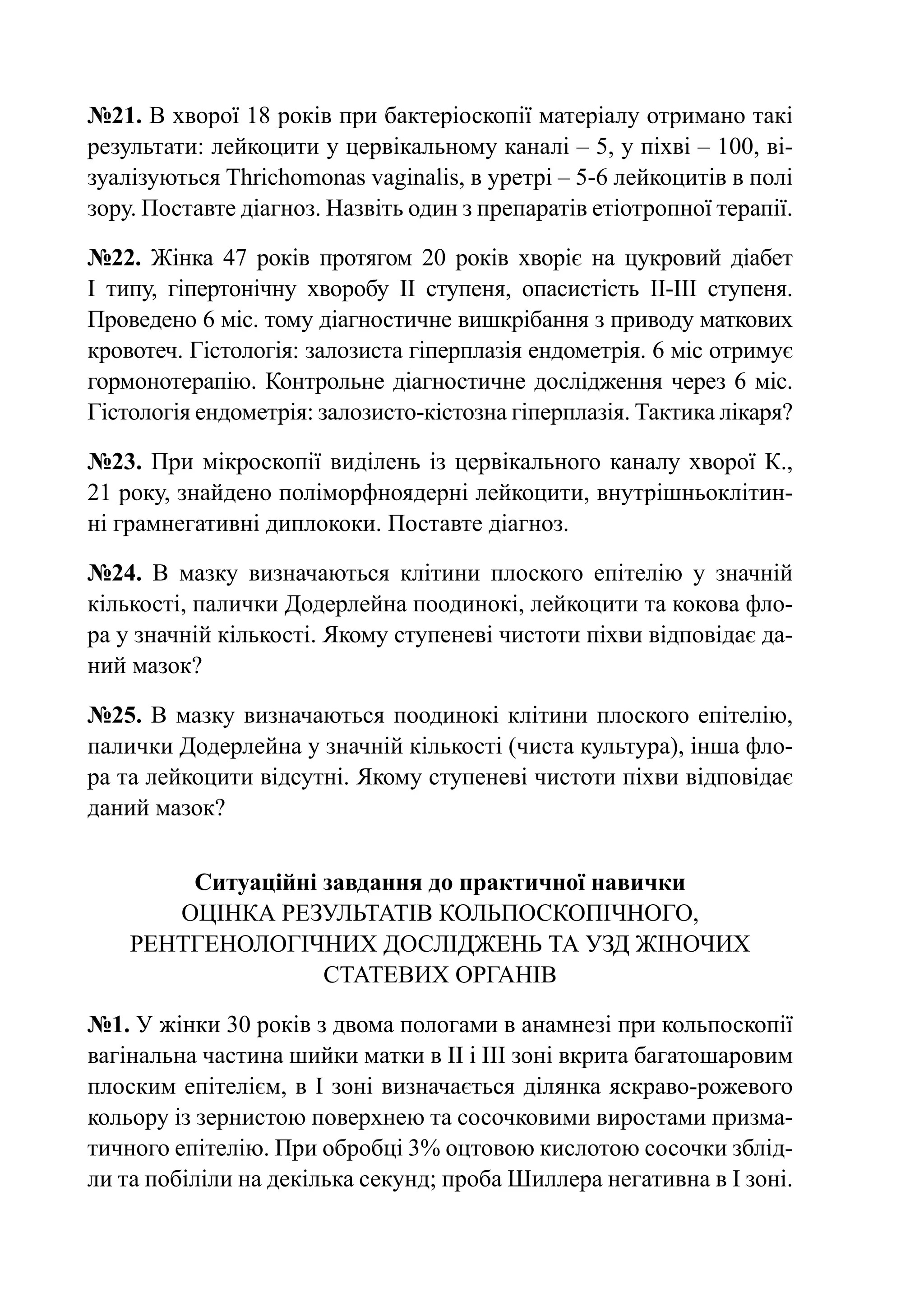 №21. В хворої 18 років при бактеріоскопії матеріалу отримано такі
результати: лейкоцити у цервікальному каналі – 5, у піхві – 100, ві-
зуалізуються Thrichomonas vaginalis, в уретрі – 5-6 лейкоцитів в полі
зору. Поставте діагноз. Назвіть один з препаратів етіотропної терапії.

№22. Жінка 47 років протягом 20 років хворіє на цукровий діабет
І  типу, гіпертонічну хворобу ІІ ступеня, опасистість ІІ-ІІІ ступеня.
Проведено 6 міс. тому діагностичне вишкрібання з приводу маткових
кровотеч. Гістологія: залозиста гіперплазія ендометрія. 6 міс отримує
гормонотерапію. Контрольне діагностичне дослідження через 6 міс.
Гістологія ендометрія: залозисто-кістозна гіперплазія. Тактика лікаря?

№23. При мікроскопії виділень із цервікального каналу хворої К.,
21 року, знайдено поліморфноядерні лейкоцити, внутрішньоклітин-
ні грамнегативні диплококи. Поставте діагноз.

№24. В мазку визначаються клітини плоского епітелію у значній
кількості, палички Додерлейна поодинокі, лейкоцити та кокова фло-
ра у значній кількості. Якому ступеневі чистоти піхви відповідає да-
ний мазок?

№25. В мазку визначаються поодинокі клітини плоского епітелію,
палички Додерлейна у значній кількості (чиста культура), інша фло-
ра та лейкоцити відсутні. Якому ступеневі чистоти піхви відповідає
даний мазок?


        Ситуаційні завдання до практичної навички
       Оцінка результатів кольпоскопічного,
    рентгенологічних досліджень та УЗД жіночих
                   статевих органів

№1. У жінки 30 років з двома пологами в анамнезі при кольпоскопії
вагінальна частина шийки матки в ІІ і ІІІ зоні вкрита багатошаровим
плоским епітелієм, в І зоні визначається ділянка яскраво-рожевого
кольору із зернистою поверхнею та сосочковими виростами призма-
тичного епітелію. При обробці 3% оцтовою кислотою сосочки зблід-
ли та побіліли на декілька секунд; проба Шиллера негативна в І зоні.
 