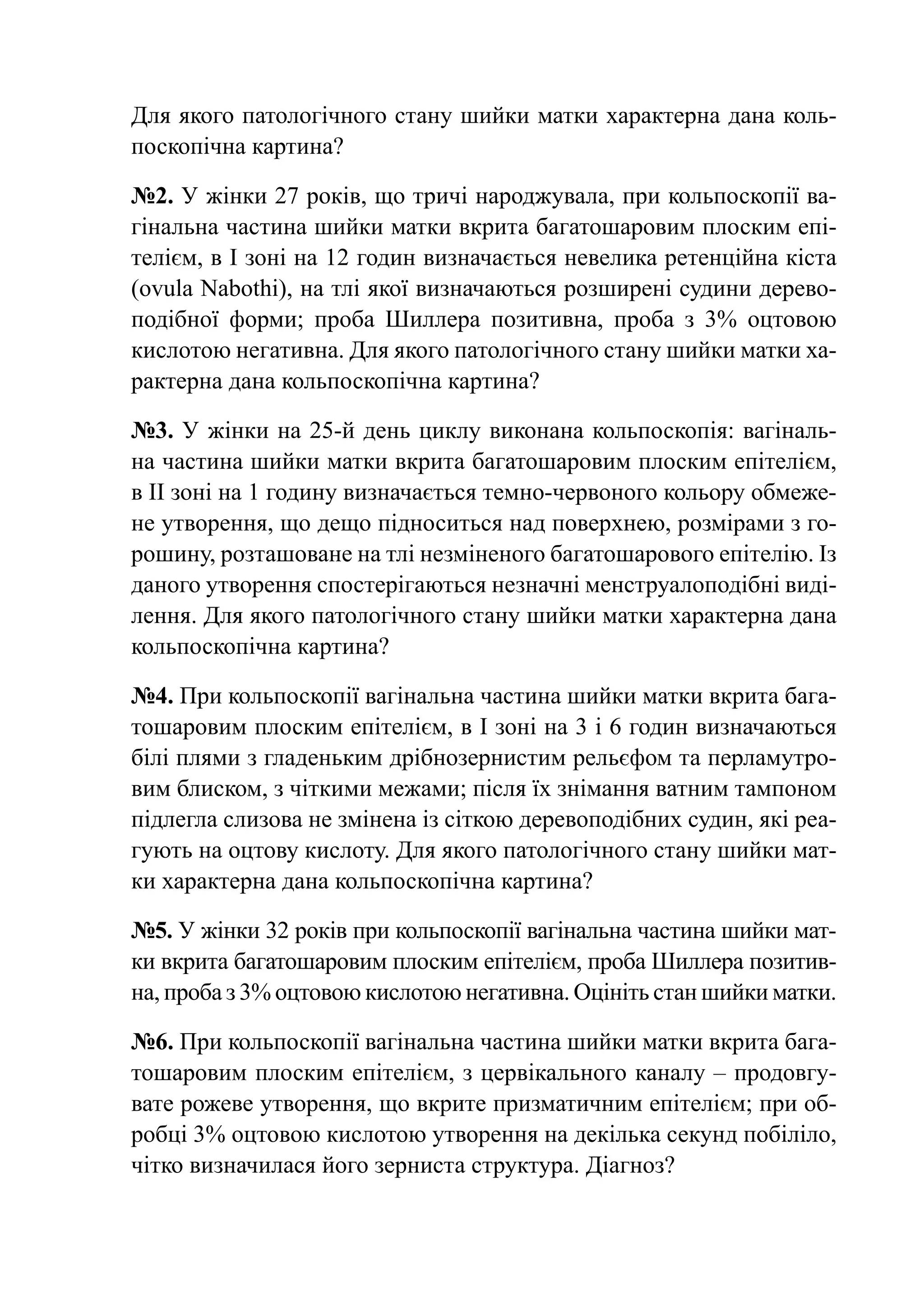 Для якого патологічного стану шийки матки характерна дана коль-
поскопічна картина?

№2. У жінки 27 років, що тричі народжувала, при кольпоскопії ва-
гінальна частина шийки матки вкрита багатошаровим плоским епі-
телієм, в І зоні на 12 годин визначається невелика ретенційна кіста
(ovula Nabothi), на тлі якої визначаються розширені судини дерево-
подібної форми; проба Шиллера позитивна, проба з 3% оцтовою
кислотою негативна. Для якого патологічного стану шийки матки ха-
рактерна дана кольпоскопічна картина?

№3. У жінки на 25-й день циклу виконана кольпоскопія: вагіналь-
на частина шийки матки вкрита багатошаровим плоским епітелієм,
в ІІ зоні на 1 годину визначається темно-червоного кольору обмеже-
не утворення, що дещо підноситься над поверхнею, розмірами з го-
рошину, розташоване на тлі незміненого багатошарового епітелію. Із
даного утворення спостерігаються незначні менструалоподібні виді-
лення. Для якого патологічного стану шийки матки характерна дана
кольпоскопічна картина?

№4. При кольпоскопії вагінальна частина шийки матки вкрита бага-
тошаровим плоским епітелієм, в І зоні на 3 і 6 годин визначаються
білі плями з гладеньким дрібнозернистим рельєфом та перламутро-
вим блиском, з чіткими межами; після їх знімання ватним тампоном
підлегла слизова не змінена із сіткою деревоподібних судин, які реа-
гують на оцтову кислоту. Для якого патологічного стану шийки мат-
ки характерна дана кольпоскопічна картина?

№5. У жінки 32 років при кольпоскопії вагінальна частина шийки мат-
ки вкрита багатошаровим плоским епітелієм, проба Шиллера позитив-
на, проба з 3% оцтовою кислотою негативна. Оцініть стан шийки матки.

№6. При кольпоскопії вагінальна частина шийки матки вкрита бага-
тошаровим плоским епітелієм, з цервікального каналу – продовгу-
вате рожеве утворення, що вкрите призматичним епітелієм; при об-
робці 3% оцтовою кислотою утворення на декілька секунд побіліло,
чітко визначилася його зерниста структура. Діагноз?
 