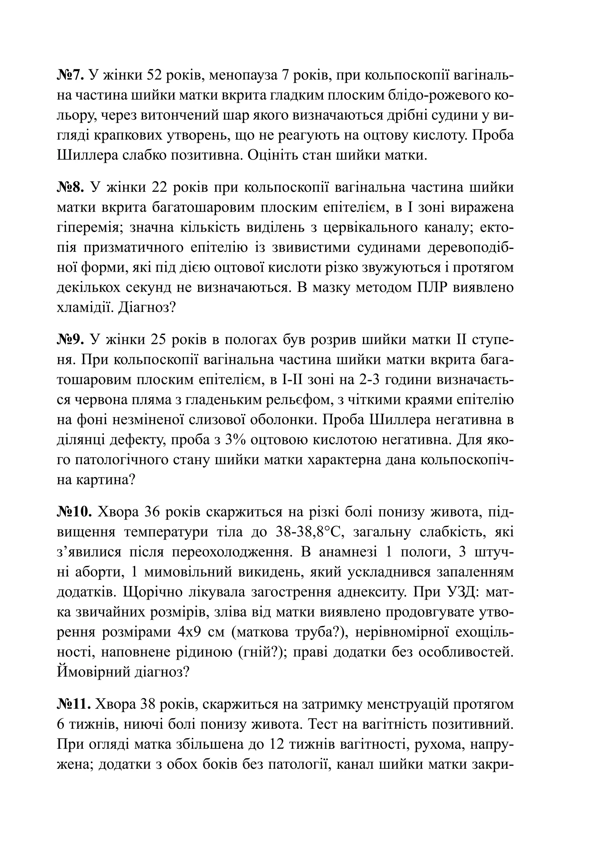 №7. У жінки 52 років, менопауза 7 років, при кольпоскопії вагіналь-
на частина шийки матки вкрита гладким плоским блідо-рожевого ко-
льору, через витончений шар якого визначаються дрібні судини у ви-
гляді крапкових утворень, що не реагують на оцтову кислоту. Проба
Шиллера слабко позитивна. Оцініть стан шийки матки.

№8. У жінки 22 років при кольпоскопії вагінальна частина шийки
матки вкрита багатошаровим плоским епітелієм, в І зоні виражена
гіперемія; значна кількість виділень з цервікального каналу; екто-
пія призматичного епітелію із звивистими судинами деревоподіб-
ної форми, які під дією оцтової кислоти різко звужуються і протягом
декількох секунд не визначаються. В мазку методом ПЛР виявлено
хламідії. Діагноз?

№9. У жінки 25 років в пологах був розрив шийки матки ІІ ступе-
ня. При кольпоскопії вагінальна частина шийки матки вкрита бага-
тошаровим плоским епітелієм, в І-ІІ зоні на 2-3 години визначаєть-
ся червона пляма з гладеньким рельєфом, з чіткими краями епітелію
на фоні незміненої слизової оболонки. Проба Шиллера негативна в
ділянці дефекту, проба з 3% оцтовою кислотою негативна. Для яко-
го патологічного стану шийки матки характерна дана кольпоскопіч-
на картина?

№10. Хвора 36 років скаржиться на різкі болі понизу живота, під-
вищення температури тіла до 38-38,8°С, загальну слабкість, які
з’явилися після переохолодження. В анамнезі 1 пологи, 3 штуч-
ні аборти, 1 мимовільний викидень, який ускладнився запаленням
додатків. Щорічно лікувала загострення аднекситу. При УЗД: мат-
ка звичайних розмірів, зліва від матки виявлено продовгувате утво-
рення розмірами 4х9 см (маткова труба?), нерівномірної ехощіль-
ності, наповнене рідиною (гній?); праві додатки без особливостей.
Ймовірний діагноз?

№11. Хвора 38 років, скаржиться на затримку менструацій протягом
6 тижнів, ниючі болі понизу живота. Тест на вагітність позитивний.
При огляді матка збільшена до 12 тижнів вагітності, рухома, напру-
жена; додатки з обох боків без патології, канал шийки матки закри-
 