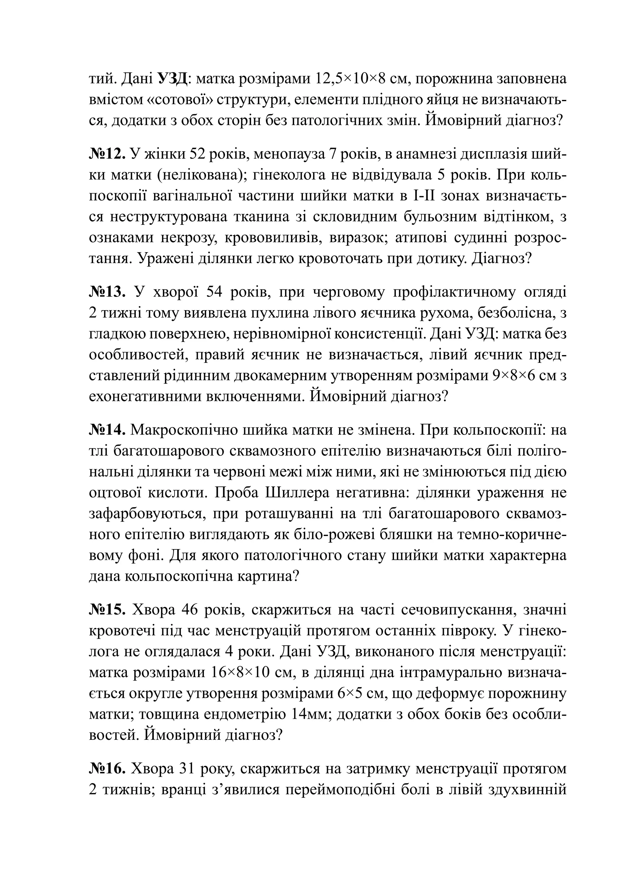 тий. Дані УЗД: матка розмірами 12,5×10×8 см, порожнина заповнена
вмістом «сотової» структури, елементи плідного яйця не визначають-
ся, додатки з обох сторін без патологічних змін. Ймовірний діагноз?

№12. У жінки 52 років, менопауза 7 років, в анамнезі дисплазія ший-
ки матки (нелікована); гінеколога не відвідувала 5 років. При коль-
поскопії вагінальної частини шийки матки в І-ІІ зонах визначаєть-
ся неструктурована тканина зі скловидним бульозним відтінком, з
ознаками некрозу, крововиливів, виразок; атипові судинні розрос-
тання. Уражені ділянки легко кровоточать при дотику. Діагноз?

№13. У хворої 54 років, при черговому профілактичному огляді
2 тижні тому виявлена пухлина лівого яєчника рухома, безболісна, з
гладкою поверхнею, нерівномірної консистенції. Дані УЗД: матка без
особливостей, правий яєчник не визначається, лівий яєчник пред-
ставлений рідинним двокамерним утворенням розмірами 9×8×6 см з
ехонегативними включеннями. Ймовірний діагноз?

№14. Макроскопічно шийка матки не змінена. При кольпоскопії: на
тлі багатошарового сквамозного епітелію визначаються білі поліго-
нальні ділянки та червоні межі між ними, які не змінюються під дією
оцтової кислоти. Проба Шиллера негативна: ділянки ураження не
зафарбовуються, при роташуванні на тлі багатошарового сквамоз-
ного епітелію виглядають як біло-рожеві бляшки на темно-коричне-
вому фоні. Для якого патологічного стану шийки матки характерна
дана кольпоскопічна картина?

№15. Хвора 46 років, скаржиться на часті сечовипускання, значні
кровотечі під час менструацій протягом останніх півроку. У гінеко-
лога не оглядалася 4 роки. Дані УЗД, виконаного після менструації:
матка розмірами 16×8×10 см, в ділянці дна інтрамурально визнача-
ється округле утворення розмірами 6×5 см, що деформує порожнину
матки; товщина ендометрію 14мм; додатки з обох боків без особли-
востей. Ймовірний діагноз?

№16. Хвора 31 року, скаржиться на затримку менструації протягом
2 тижнів; вранці з’явилися переймоподібні болі в лівій здухвинній
 