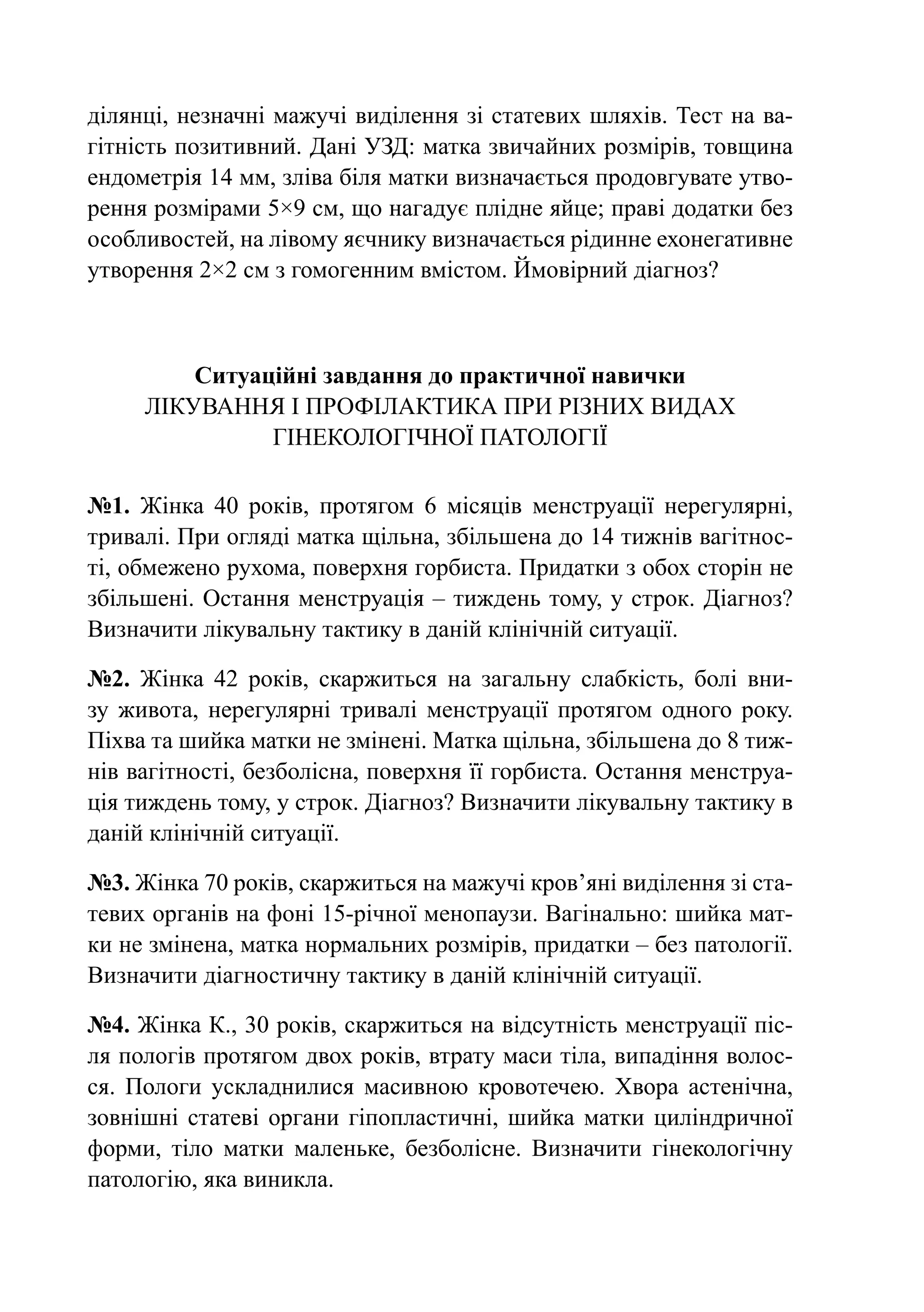 ділянці, незначні мажучі виділення зі статевих шляхів. Тест на ва-
гітність позитивний. Дані УЗД: матка звичайних розмірів, товщина
ендометрія 14 мм, зліва біля матки визначається продовгувате утво-
рення розмірами 5×9 см, що нагадує плідне яйце; праві додатки без
особливостей, на лівому яєчнику визначається рідинне ехонегативне
утворення 2×2 см з гомогенним вмістом. Ймовірний діагноз?



        Ситуаційні завдання до практичної навички
     Лікування і профілактика при різних видах
              гінекологічної патології

№1. Жінка 40 років, протягом 6 місяців менструації нерегулярні,
тривалі. При огляді матка щільна, збільшена до 14 тижнів вагітнос-
ті, обмежено рухома, поверхня горбиста. Придатки з обох сторін не
збільшені. Остання менструація  – тиждень тому, у строк. Діагноз?
Визначити лікувальну тактику в даній клінічній ситуації.

№2. Жінка 42 років, скаржиться на загальну слабкість, болі вни-
зу живота, нерегулярні тривалі менструації протягом одного року.
Піхва та шийка матки не змінені. Матка щільна, збільшена до 8 тиж-
нів вагітності, безболісна, поверхня її горбиста. Остання менструа-
ція тиждень тому, у строк. Діагноз? Визначити лікувальну тактику в
даній клінічній ситуації.

№3. Жінка 70 років, скаржиться на мажучі кров’яні виділення зі ста-
тевих органів на фоні 15-річної менопаузи. Вагінально: шийка мат-
ки не змінена, матка нормальних розмірів, придатки – без патології.
Визначити діагностичну тактику в даній клінічній ситуації.

№4. Жінка К., 30 років, скаржиться на відсутність менструації піс-
ля пологів протягом двох років, втрату маси тіла, випадіння волос-
ся. Пологи ускладнилися масивною кровотечею. Хвора астенічна,
зовнішні статеві органи гіпопластичні, шийка матки циліндричної
форми, тіло матки маленьке, безболісне. Визначити гінекологічну
патологію, яка виникла.
 