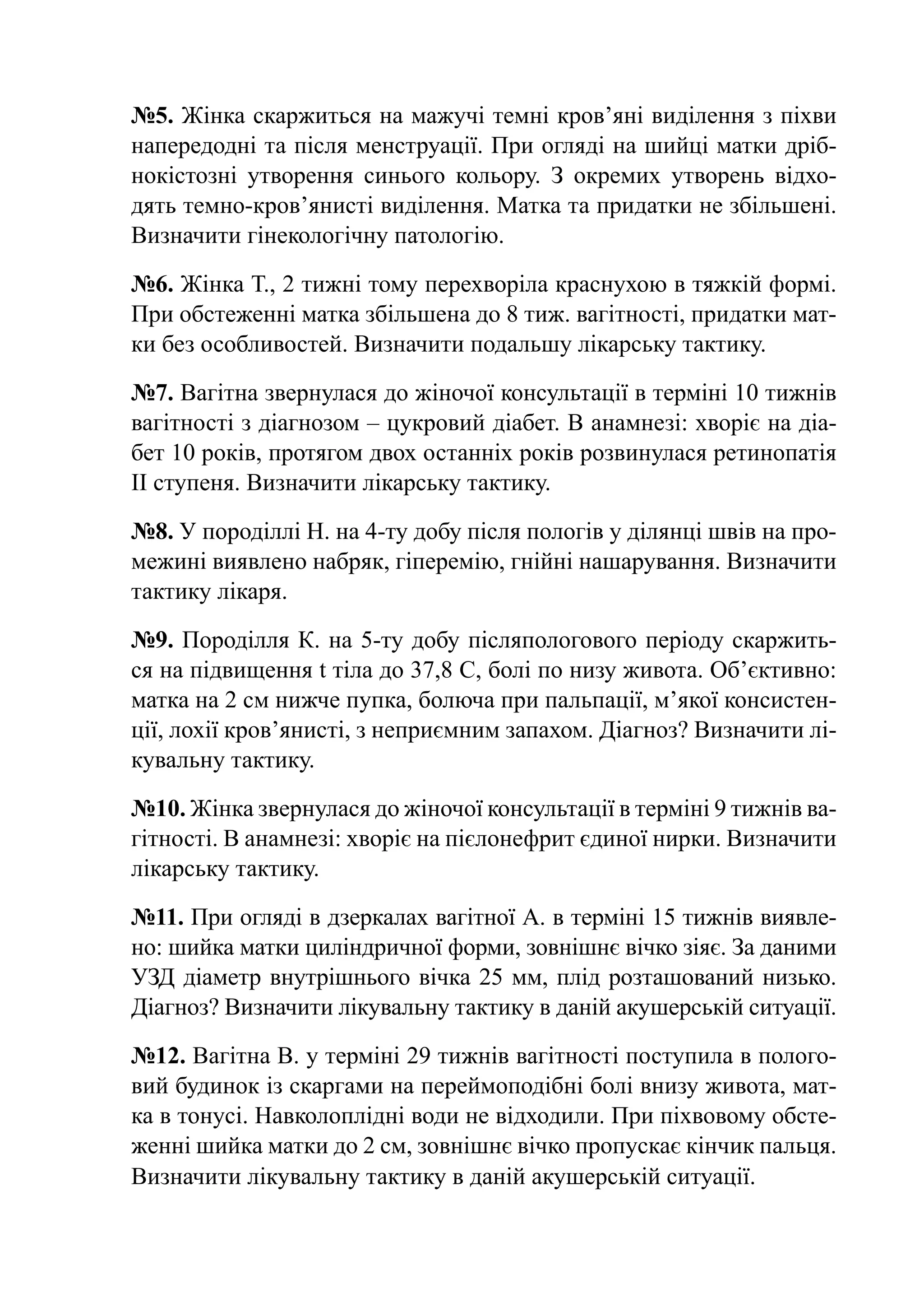 №5. Жінка скаржиться на мажучі темні кров’яні виділення з піхви
напередодні та після менструації. При огляді на шийці матки дріб-
нокістозні утворення синього кольору. З окремих утворень відхо-
дять темно-кров’янисті виділення. Матка та придатки не збільшені.
Визначити гінекологічну патологію.

№6. Жінка Т., 2 тижні тому перехворіла краснухою в тяжкій формі.
При обстеженні матка збільшена до 8 тиж. вагітності, придатки мат-
ки без особливостей. Визначити подальшу лікарську тактику.

№7. Вагітна звернулася до жіночої консультації в терміні 10 тижнів
вагітності з діагнозом – цукровий діабет. В анамнезі: хворіє на діа-
бет 10 років, протягом двох останніх років розвинулася ретинопатія
ІІ ступеня. Визначити лікарську тактику.

№8. У породіллі Н. на 4-ту добу після пологів у ділянці швів на про-
межині виявлено набряк, гіперемію, гнійні нашарування. Визначити
тактику лікаря.

№9. Породілля К. на 5-ту добу післяпологового періоду скаржить-
ся на підвищення t тіла до 37,8 С, болі по низу живота. Об’єктивно:
матка на 2 см нижче пупка, болюча при пальпації, м’якої консистен-
ції, лохії кров’янисті, з неприємним запахом. Діагноз? Визначити лі-
кувальну тактику.

№10. Жінка звернулася до жіночої консультації в терміні 9 тижнів ва-
гітності. В анамнезі: хворіє на пієлонефрит єдиної нирки. Визначити
лікарську тактику.

№11. При огляді в дзеркалах вагітної А. в терміні 15 тижнів виявле-
но: шийка матки циліндричної форми, зовнішнє вічко зіяє. За даними
УЗД діаметр внутрішнього вічка 25 мм, плід розташований низько.
Діагноз? Визначити лікувальну тактику в даній акушерській ситуації.

№12. Вагітна В. у терміні 29 тижнів вагітності поступила в полого-
вий будинок із скаргами на переймоподібні болі внизу живота, мат-
ка в тонусі. Навколоплідні води не відходили. При піхвовому обсте-
женні шийка матки до 2 см, зовнішнє вічко пропускає кінчик пальця.
Визначити лікувальну тактику в даній акушерській ситуації.
 
