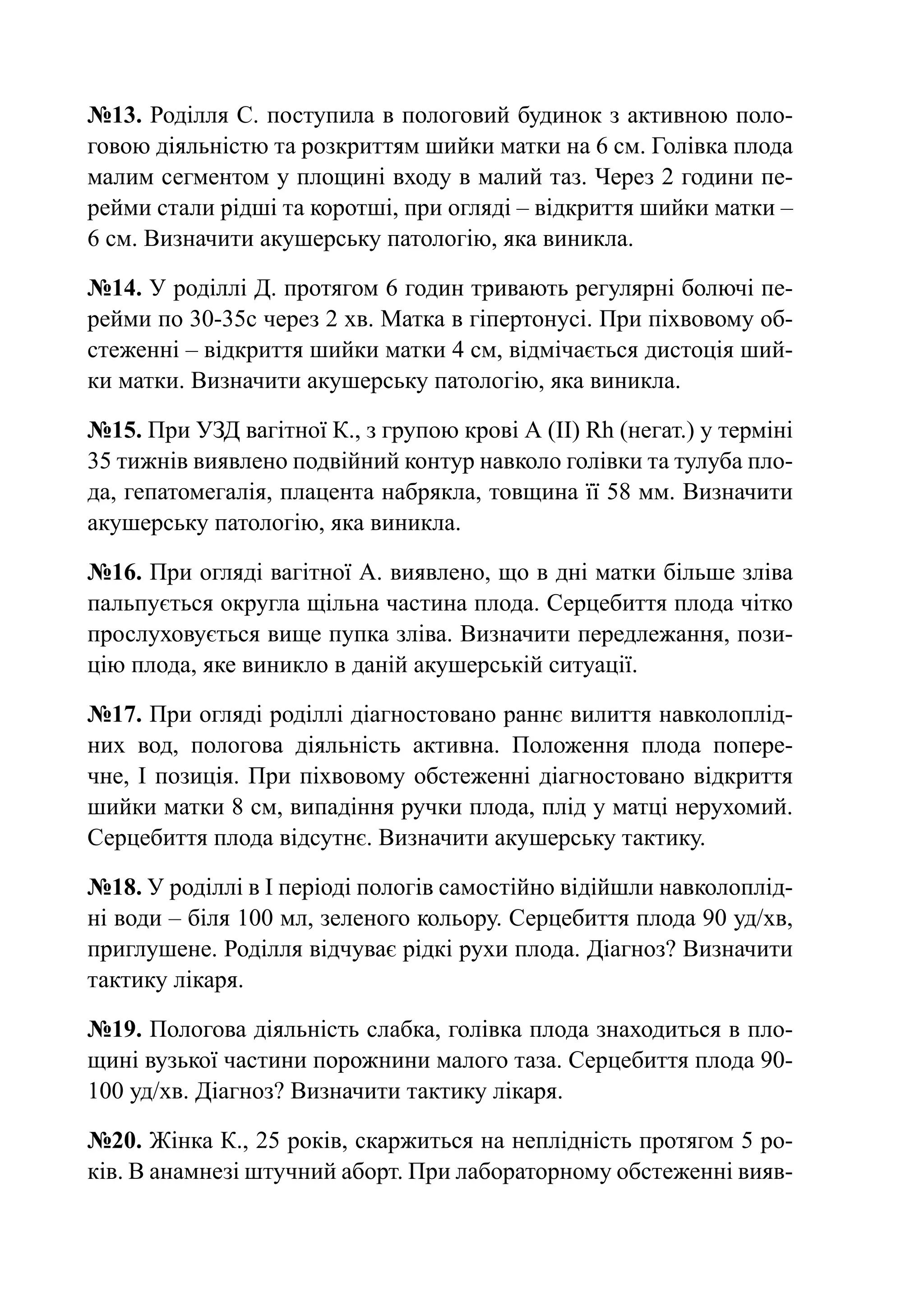 №13. Роділля С. поступила в пологовий будинок з активною поло-
говою діяльністю та розкриттям шийки матки на 6 см. Голівка плода
малим сегментом у площині входу в малий таз. Через 2 години пе-
рейми стали рідші та коротші, при огляді – відкриття шийки матки –
6 см. Визначити акушерську патологію, яка виникла.

№14. У роділлі Д. протягом 6 годин тривають регулярні болючі пе-
рейми по 30-35с через 2 хв. Матка в гіпертонусі. При піхвовому об-
стеженні – відкриття шийки матки 4 см, відмічається дистоція ший-
ки матки. Визначити акушерську патологію, яка виникла.

№15. При УЗД вагітної К., з групою крові А (ІІ) Rh (негат.) у терміні
35 тижнів виявлено подвійний контур навколо голівки та тулуба пло-
да, гепатомегалія, плацента набрякла, товщина її 58 мм. Визначити
акушерську патологію, яка виникла.

№16. При огляді вагітної А. виявлено, що в дні матки більше зліва
пальпується округла щільна частина плода. Серцебиття плода чітко
прослуховується вище пупка зліва. Визначити передлежання, пози-
цію плода, яке виникло в даній акушерській ситуації.

№17. При огляді роділлі діагностовано раннє вилиття навколоплід-
них вод, пологова діяльність активна. Положення плода попере-
чне, І позиція. При піхвовому обстеженні діагностовано відкриття
шийки матки 8 см, випадіння ручки плода, плід у матці нерухомий.
Серцебиття плода відсутнє. Визначити акушерську тактику.

№18. У роділлі в І періоді пологів самостійно відійшли навколоплід-
ні води – біля 100 мл, зеленого кольору. Серцебиття плода 90 уд/хв,
приглушене. Роділля відчуває рідкі рухи плода. Діагноз? Визначити
тактику лікаря.

№19. Пологова діяльність слабка, голівка плода знаходиться в пло-
щині вузької частини порожнини малого таза. Серцебиття плода 90-
100 уд/хв. Діагноз? Визначити тактику лікаря.

№20. Жінка К., 25 років, скаржиться на неплідність протягом 5 ро-
ків. В анамнезі штучний аборт. При лабораторному обстеженні вияв-
 