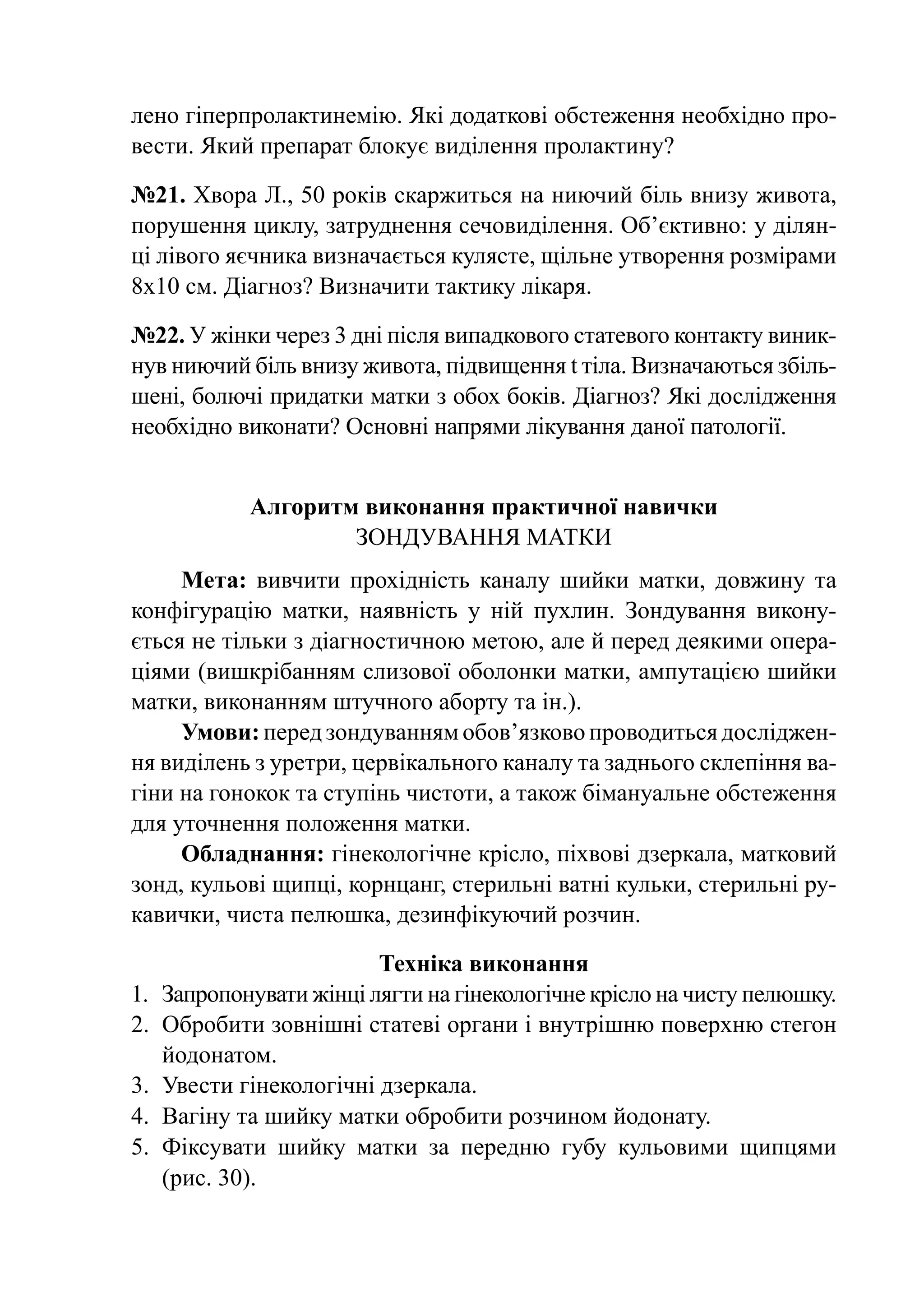 лено гіперпролактинемію. Які додаткові обстеження необхідно про-
вести. Який препарат блокує виділення пролактину?

№21. Хвора Л., 50 років скаржиться на ниючий біль внизу живота,
порушення циклу, затруднення сечовиділення. Об’єктивно: у ділян-
ці лівого яєчника визначається кулясте, щільне утворення розмірами
8х10 см. Діагноз? Визначити тактику лікаря.

№22. У жінки через 3 дні після випадкового статевого контакту виник-
нув ниючий біль внизу живота, підвищення t тіла. Визначаються збіль-
шені, болючі придатки матки з обох боків. Діагноз? Які дослідження
необхідно виконати? Основні напрями лікування даної патології.


           Алгоритм виконання практичної навички
                   Зондування матки
     Мета: вивчити прохідність каналу шийки матки, довжину та
конфігурацію матки, наявність у ній пухлин. Зондування викону-
ється не тільки з діагностичною метою, але й перед деякими опера-
ціями (вишкрібанням слизової оболонки матки, ампутацією шийки
матки, виконанням штучного аборту та ін.).
     Умови: перед зондуванням обов’язково проводиться досліджен­
ня виділень з уретри, цервікального каналу та заднього склепіння ва-
гіни на гонокок та ступінь чистоти, а також бімануальне обстеження
для уточнення положення матки.
     Обладнання: гінекологічне крісло, піхвові дзеркала, матковий
зонд, кульові щипці, корнцанг, стерильні ватні кульки, стерильні ру-
кавички, чиста пелюшка, дезинфікуючий розчин.

                         Техніка виконання
1.	 Запропонувати жінці лягти на гінекологічне крісло на чисту пелюшку.
2.	 Обробити зовнішні статеві органи і внутрішню поверхню стегон
    йодонатом.
3.	 Увести гінекологічні дзеркала.
4.	 Вагіну та шийку матки обробити розчином йодонату.
5.	 Фіксувати шийку мат­­ за передню губу ку­ ьо­ ими щипцями
                          ки                        л в
    (рис. 30).
 