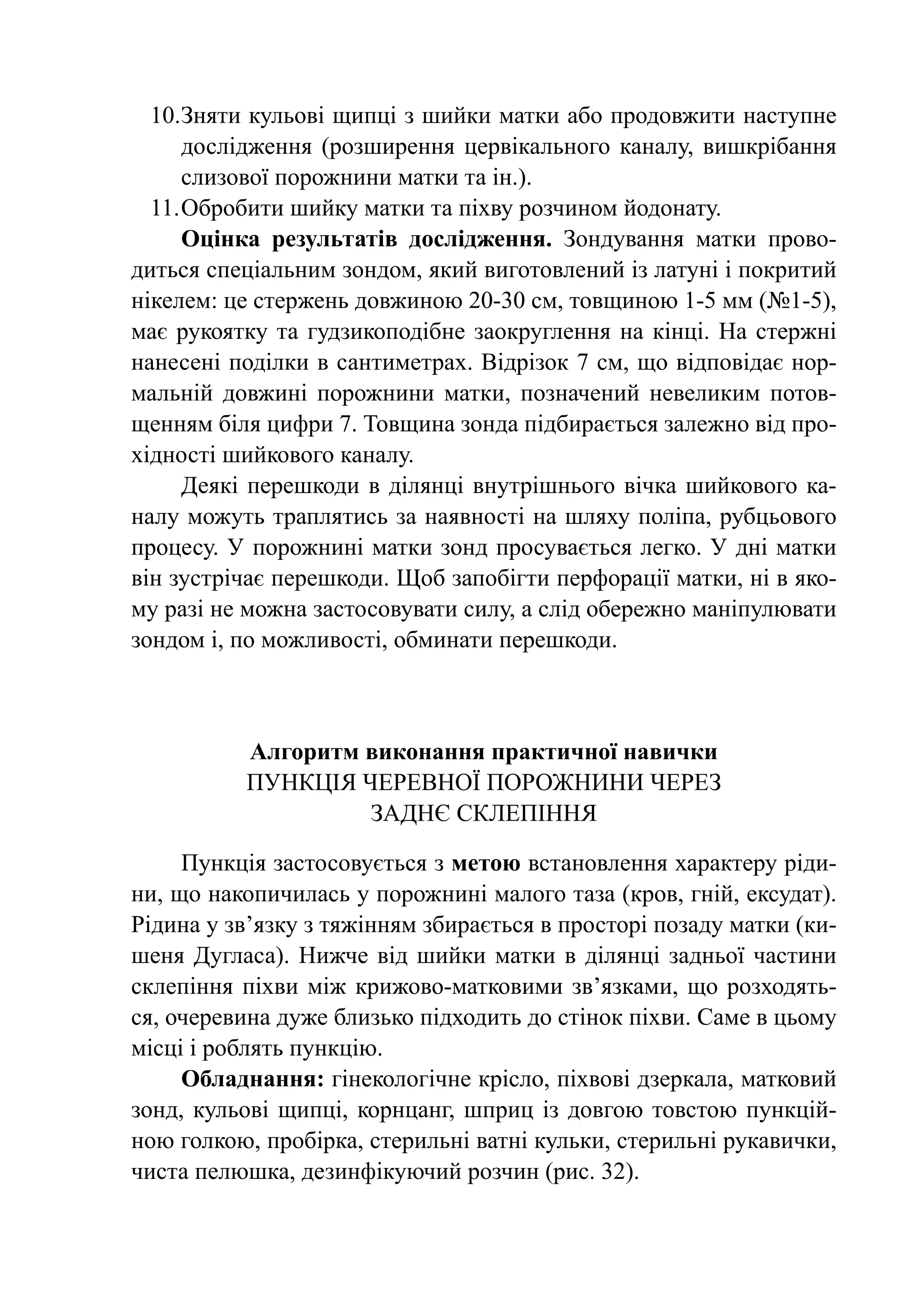 10.	 няти кульові щипці з шийки матки або продовжити наступне
      З
      дослідження (розширення цервікального каналу, вишкрібання
      слизової порожнини матки та ін.).
  11.	Обробити шийку матки та піхву розчином йодонату.
      Оцінка результатів дослідження. Зондування матки прово-
диться спеціальним зондом, який ви­­ тов­ е­ ий із латуні і покритий
                                    го­ л н
нікелем: це стержень довжиною 20-30 см, товщиною 1-5 мм (№1-5),
має рукоятку та гудзикоподібне заок­ углення на кінці. На стержні
                                     р
нанесені поділки в сантиметрах. Відрізок 7 см, що відповідає нор-
мальній довжині порожнини матки, позначений невеликим потов-
щенням біля цифри 7. Товщина зонда підбирається залежно від про-
хідності шийкового каналу.
      Деякі перешкоди в ділянці внутрішнього вічка шийкового ка-
налу можуть траплятись за наявності на шляху поліпа, рубцьового
процесу. У порожнині матки зонд просувається легко. У дні матки
він зустрічає перешкоди. Щоб запобігти перфорації матки, ні в яко-
му разі не можна застосовувати силу, а слід обережно маніпулювати
зондом і, по можливості, обминати перешкоди.



           Алгоритм виконання практичної навички
           Пункція черевної порожнини через
                    заднє склепіння

     Пункція застосовується з метою встановлення характеру ріди-
ни, що накопичилась у порожнині малого таза (кров, гній, ексудат).
Рідина у зв’язку з тяжінням збирається в просторі позаду матки (ки-
шеня Дугласа). Нижче від шийки матки в ділянці задньої частини
склепіння піхви між крижово-матковими зв’язками, що розходять-
ся, очеревина дуже близько підходить до стінок піхви. Саме в цьому
місці і роблять пункцію.
     Обладнання: гінекологічне крісло, піх­ о­ і дзеркала, матковий
                                            в в
зонд, кульові щипці, корн­ анг, шприц із довгою товстою пункцій-
                          ц
ною гол­ ою, пробірка, стерильні ватні кульки, стерильні ру­­
         к                                                 кавички,
чиста пелюшка, дезинфікуючий роз­ ин (рис. 32).
                                   ч
 