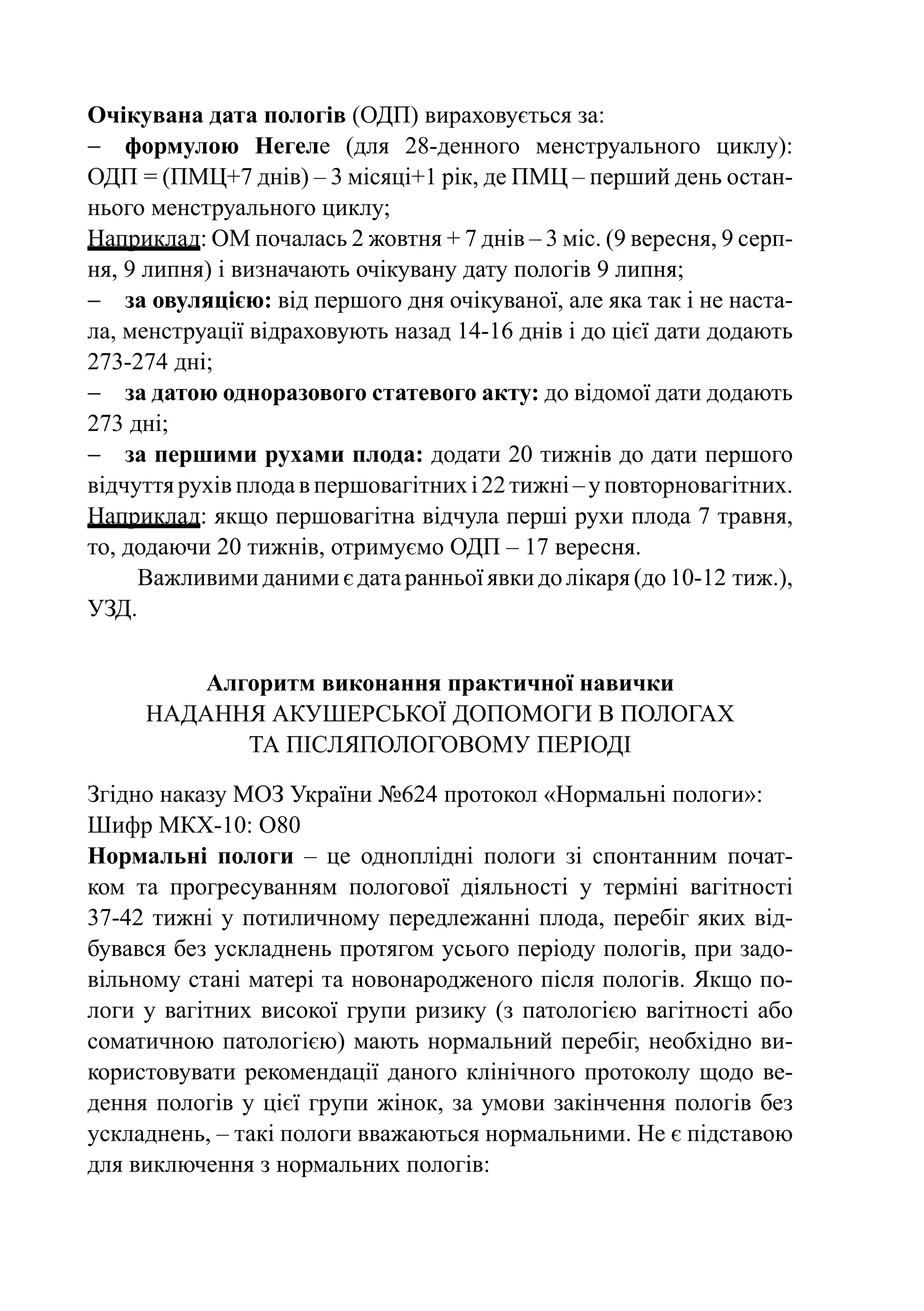 Очікувана дата пологів (ОДП) вираховується за:
−	 формулою Негеле (для 28-денного менструального циклу):
ОДП = (ПМЦ+7 днів) – 3 місяці+1 рік, де ПМЦ – перший день остан-
нього менструального циклу;
Наприклад: ОМ почалась 2 жовтня + 7 днів – 3 міс. (9 вересня, 9 серп-
ня, 9 липня) і визначають очікувану дату пологів 9 липня;
−	 за овуляцією: від першого дня очікуваної, але яка так і не наста-
ла, менструації відраховують назад 14-16 днів і до цієї дати додають
273-274 дні;
−	 за датою одноразового статевого акту: до відомої дати додають
273 дні;
−	 за першими рухами плода: додати 20 тижнів до дати першого
відчуття рухів плода в першовагітних і 22 тижні – у повторновагітних.
Наприклад: якщо першовагітна відчула перші рухи плода 7 травня,
то, додаючи 20 тижнів, отримуємо ОДП – 17 вересня.
     Важливими даними є дата ранньої явки до лікаря (до 10‑12 тиж.),
УЗД.


         Алгоритм виконання практичної навички
     Надання акушерської допомоги в пологах
            та післяпологовому періоді

Згідно наказу МОЗ України №624 протокол «Нормальні пологи»:
Шифр МКХ-10: О80
Нормальні пологи  – це одноплідні пологи зі спонтанним почат-
ком та прогресуванням пологової діяльності у терміні вагітності
37-42  тижні у потиличному передлежанні плода, перебіг яких від-
бувався без ускладнень протягом усього періоду пологів, при задо-
вільному стані матері та новонародженого після пологів. Якщо по-
логи у вагітних високої групи ризику (з патологією вагітності або
соматичною патологією) мають нормальний перебіг, необхідно ви-
користовувати рекомендації даного клінічного протоколу щодо ве-
дення пологів у цієї групи жінок, за умови закінчення пологів без
ускладнень, – такі пологи вважаються нормальними. Не є підставою
для виключення з нормальних пологів:
 