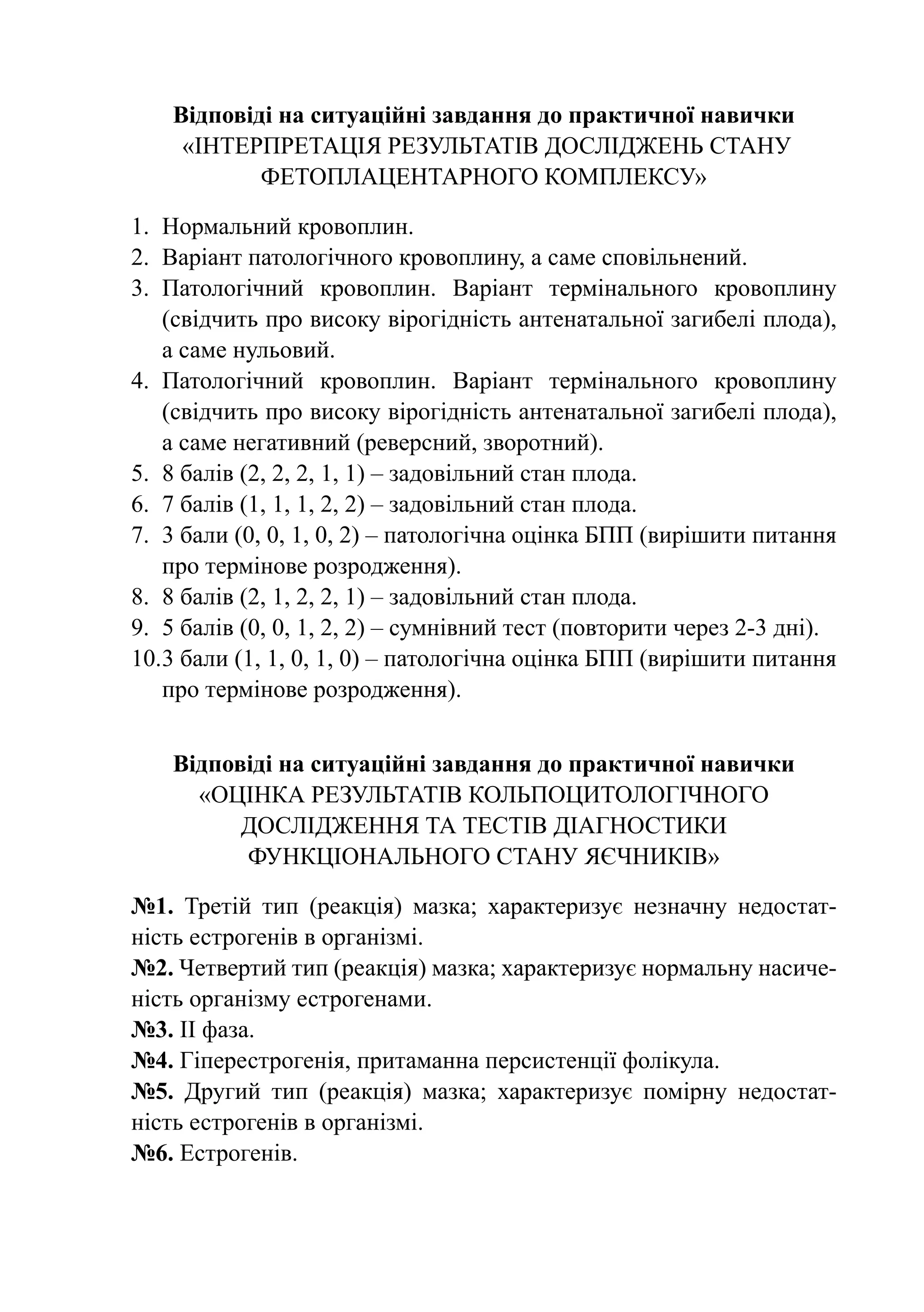 Відповіді на ситуаційні завдання до практичної навички
     «Інтерпретація результатів досліджень стану
            фетоплацентарного комплексу»

1.	 Нормальний кровоплин.
2.	 Варіант патологічного кровоплину, а саме сповільнений.
3.	 Патологічний кровоплин. Варіант термінального кровоплину
    (свідчить про високу вірогідність антенатальної загибелі плода),
    а саме нульовий.
4.	 Патологічний кровоплин. Варіант термінального кровоплину
    (свідчить про високу вірогідність антенатальної загибелі плода),
    а саме негативний (реверсний, зворотний).
5.	 8 балів (2, 2, 2, 1, 1) – задовільний стан плода.
6.	 7 балів (1, 1, 1, 2, 2) – задовільний стан плода.
7.	 3 бали (0, 0, 1, 0, 2) – патологічна оцінка БПП (вирішити питання
    про термінове розродження).
8.	 8 балів (2, 1, 2, 2, 1) – задовільний стан плода.
9.	 5 балів (0, 0, 1, 2, 2) – сумнівний тест (повторити через 2-3 дні).
10.	 бали (1, 1, 0, 1, 0) – патологічна оцінка БПП (вирішити питання
    3
    про термінове розродження).


    Відповіді на ситуаційні завдання до практичної навички
      «Оцінка результатів кольпоцитологічного
          дослідження та тестів діагностики
          функціонального стану яєчників»

№1. Третій тип (реакція) мазка; характеризує незначну недостат-
ність естрогенів в організмі.
№2. Четвертий тип (реакція) мазка; характеризує нормальну насиче-
ність організму естрогенами.
№3. ІІ фаза.
№4. Гіперестрогенія, притаманна персистенції фолікула.
№5. Другий тип (реакція) мазка; характеризує помірну недостат-
ність естрогенів в організмі.
№6. Естрогенів.
 