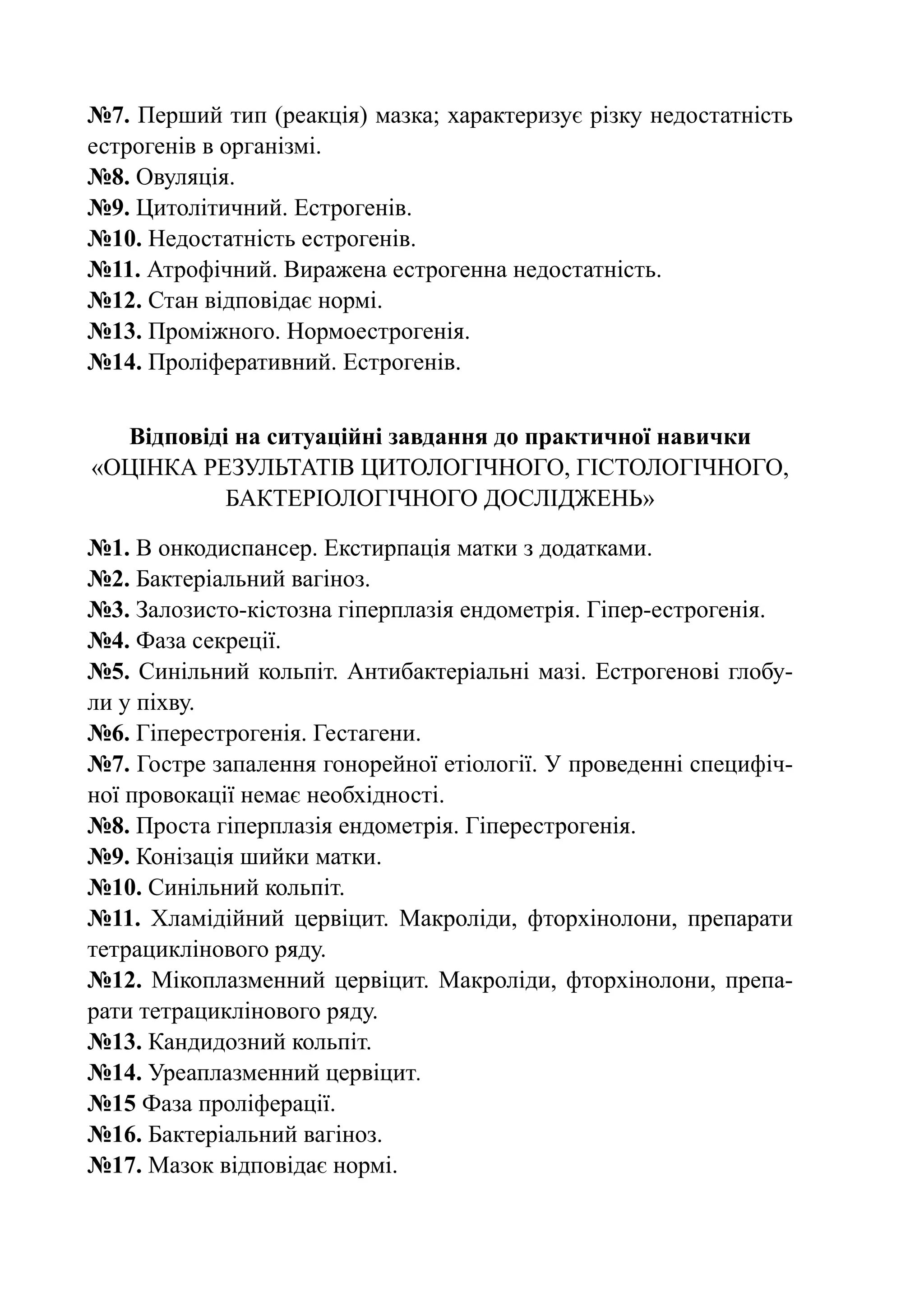 №7. Перший тип (реакція) мазка; характеризує різку недостатність
естрогенів в організмі.
№8. Овуляція.
№9. Цитолітичний. Естрогенів.
№10. Недостатність естрогенів.
№11. Атрофічний. Виражена естрогенна недостатність.
№12. Стан відповідає нормі.
№13. Проміжного. Нормоестрогенія.
№14. Проліферативний. Естрогенів.


   Відповіді на ситуаційні завдання до практичної навички
«Оцінка результатів цитологічного, гістологічного,
            бактеріологічного досліджень»

№1. В онкодиспансер. Екстирпація матки з додатками.
№2. Бактеріальний вагіноз.
№3. Залозисто-кістозна гіперплазія ендометрія. Гіпер-естрогенія.
№4. Фаза секреції.
№5. Синільний кольпіт. Антибактеріальні мазі. Естрогенові глобу-
ли у піхву.
№6. Гіперестрогенія. Гестагени.
№7. Гостре запалення гонорейної етіології. У проведенні специфіч-
ної провокації немає необхідності.
№8. Проста гіперплазія ендометрія. Гіперестрогенія.
№9. Конізація шийки матки.
№10. Синільний кольпіт.
№11. Хламідійний цервіцит. Макроліди, фторхінолони, препарати
тетрациклінового ряду.
№12. Мікоплазменний цервіцит. Макроліди, фторхінолони, препа-
рати тетрациклінового ряду.
№13. Кандидозний кольпіт.
№14. Уреаплазменний цервіцит.
№15 Фаза проліферації.
№16. Бактеріальний вагіноз.
№17. Мазок відповідає нормі.
 
