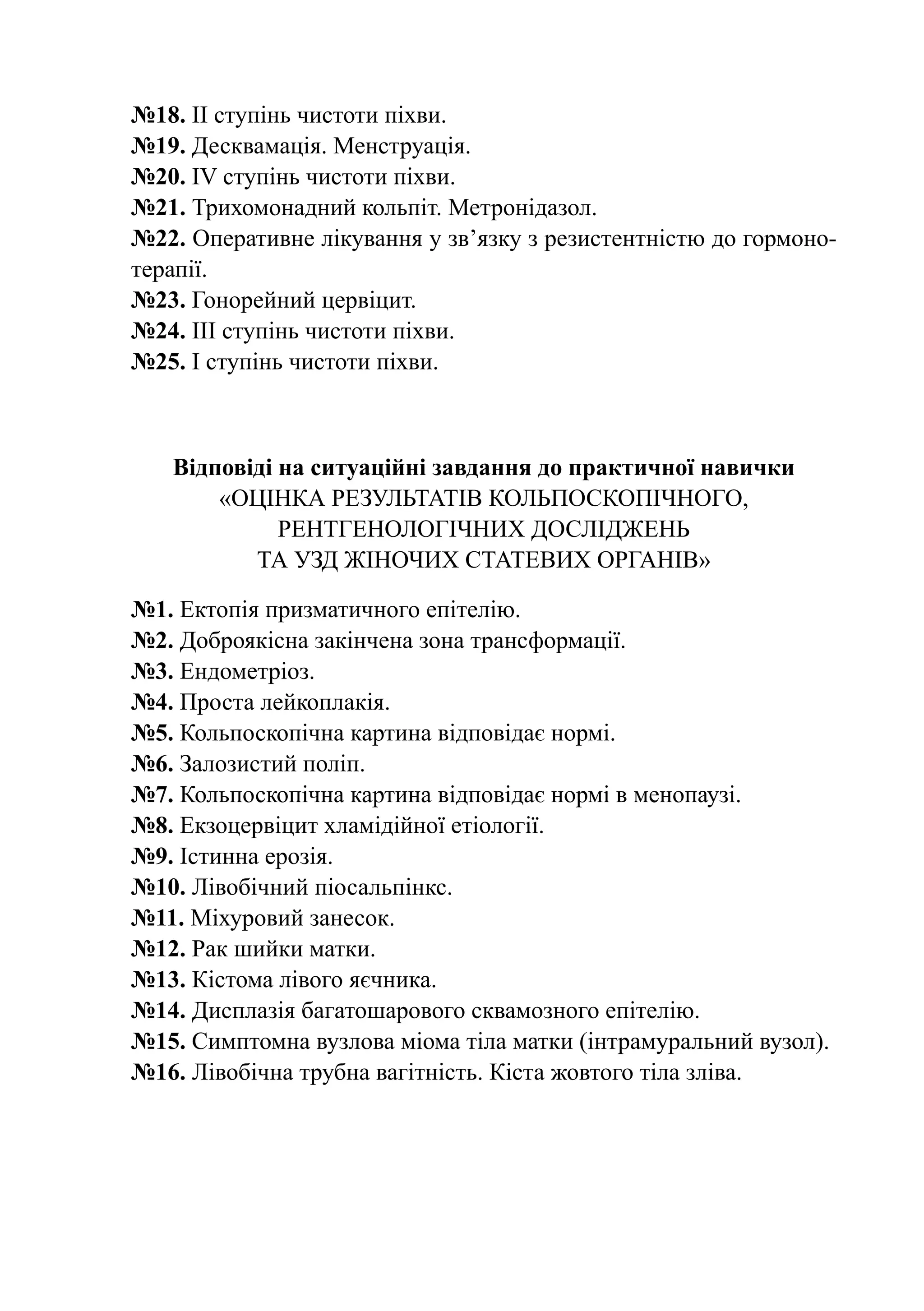 №18. ІІ ступінь чистоти піхви.
№19. Десквамація. Менструація.
№20. ІV ступінь чистоти піхви.
№21. Трихомонадний кольпіт. Метронідазол.
№22. Оперативне лікування у зв’язку з резистентністю до гормоно-
терапії.
№23. Гонорейний цервіцит.
№24. ІІІ ступінь чистоти піхви.
№25. І ступінь чистоти піхви.



   Відповіді на ситуаційні завдання до практичної навички
       «Оцінка результатів кольпоскопічного,
             рентгенологічних досліджень
          та УЗД жіночих статевих органів»

№1. Ектопія призматичного епітелію.
№2. Доброякісна закінчена зона трансформації.
№3. Ендометріоз.
№4. Проста лейкоплакія.
№5. Кольпоскопічна картина відповідає нормі.
№6. Залозистий поліп.
№7. Кольпоскопічна картина відповідає нормі в менопаузі.
№8. Екзоцервіцит хламідійної етіології.
№9. Істинна ерозія.
№10. Лівобічний піосальпінкс.
№11. Міхуровий занесок.
№12. Рак шийки матки.
№13. Кістома лівого яєчника.
№14. Дисплазія багатошарового сквамозного епітелію.
№15. Симптомна вузлова міома тіла матки (інтрамуральний вузол).
№16. Лівобічна трубна вагітність. Кіста жовтого тіла зліва.
 