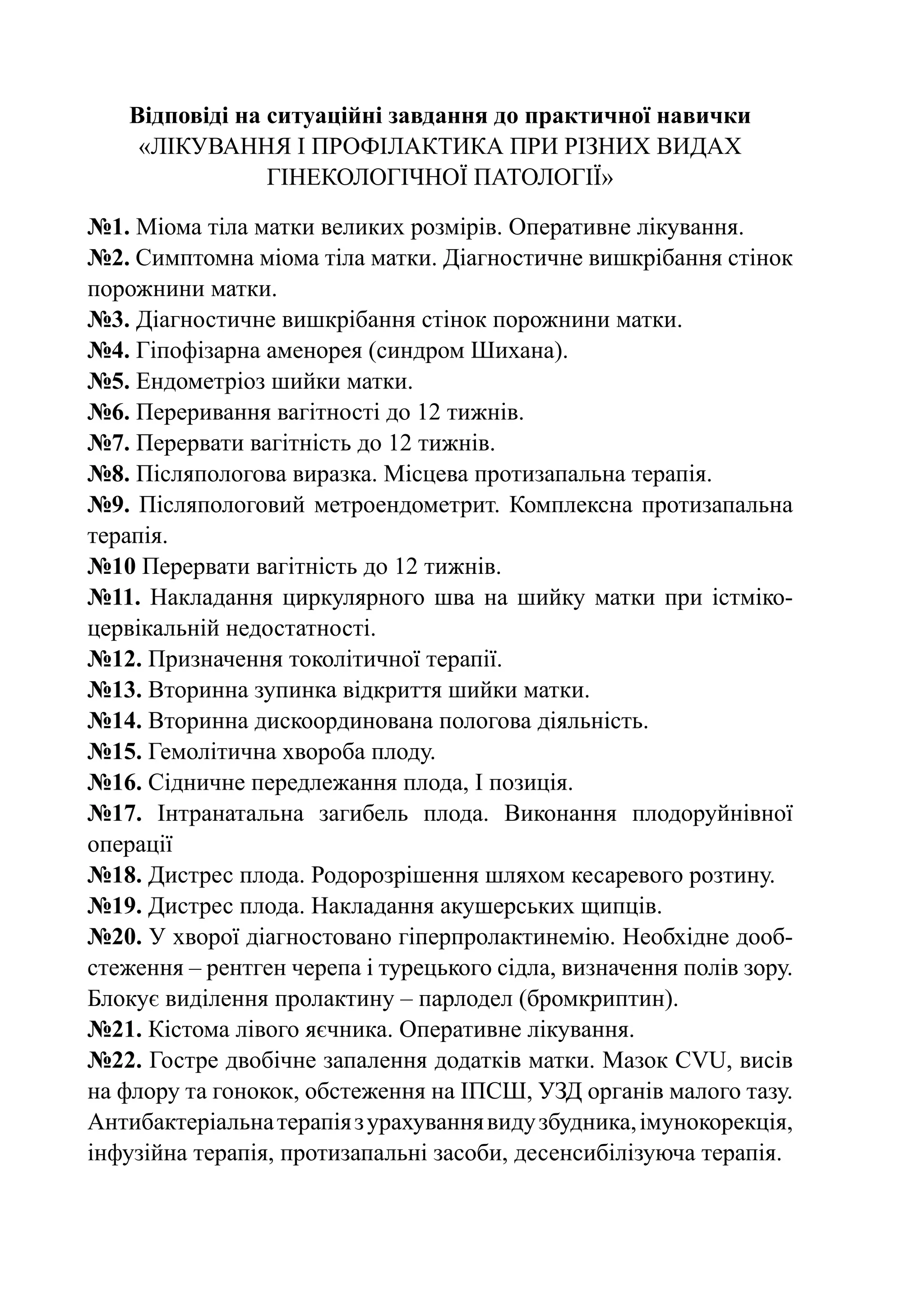 Відповіді на ситуаційні завдання до практичної навички
     «Лікування і профілактика при різних видах
                 гінекологічної патології»

№1. Міома тіла матки великих розмірів. Оперативне лікування.
№2. Симптомна міома тіла матки. Діагностичне вишкрібання стінок
порожнини матки.
№3. Діагностичне вишкрібання стінок порожнини матки.
№4. Гіпофізарна аменорея (синдром Шихана).
№5. Ендометріоз шийки матки.
№6. Переривання вагітності до 12 тижнів.
№7. Перервати вагітність до 12 тижнів.
№8. Післяпологова виразка. Місцева протизапальна терапія.
№9. Післяпологовий метроендометрит. Комплексна протизапальна
терапія.
№10 Перервати вагітність до 12 тижнів.
№11. Накладання циркулярного шва на шийку матки при істміко-
цервікальній недостатності.
№12. Призначення токолітичної терапії.
№13. Вторинна зупинка відкриття шийки матки.
№14. Вторинна дискоординована пологова діяльність.
№15. Гемолітична хвороба плоду.
№16. Сідничне передлежання плода, І позиція.
№17. Інтранатальна загибель плода. Виконання плодоруйнівної
операції
№18. Дистрес плода. Родорозрішення шляхом кесаревого розтину.
№19. Дистрес плода. Накладання акушерських щипців.
№20. У хворої діагностовано гіперпролактинемію. Необхідне дооб-
стеження – рентген черепа і турецького сідла, визначення полів зору.
Блокує виділення пролактину – парлодел (бромкриптин).
№21. Кістома лівого яєчника. Оперативне лікування.
№22. Гостре двобічне запалення додатків матки. Мазок CVU, висів
на флору та гонокок, обстеження на ІПСШ, УЗД органів малого тазу.
Антибактеріальна терапія з урахування виду збудника, імунокорекція,
інфузійна терапія, протизапальні засоби, десенсибілізуюча терапія.
 