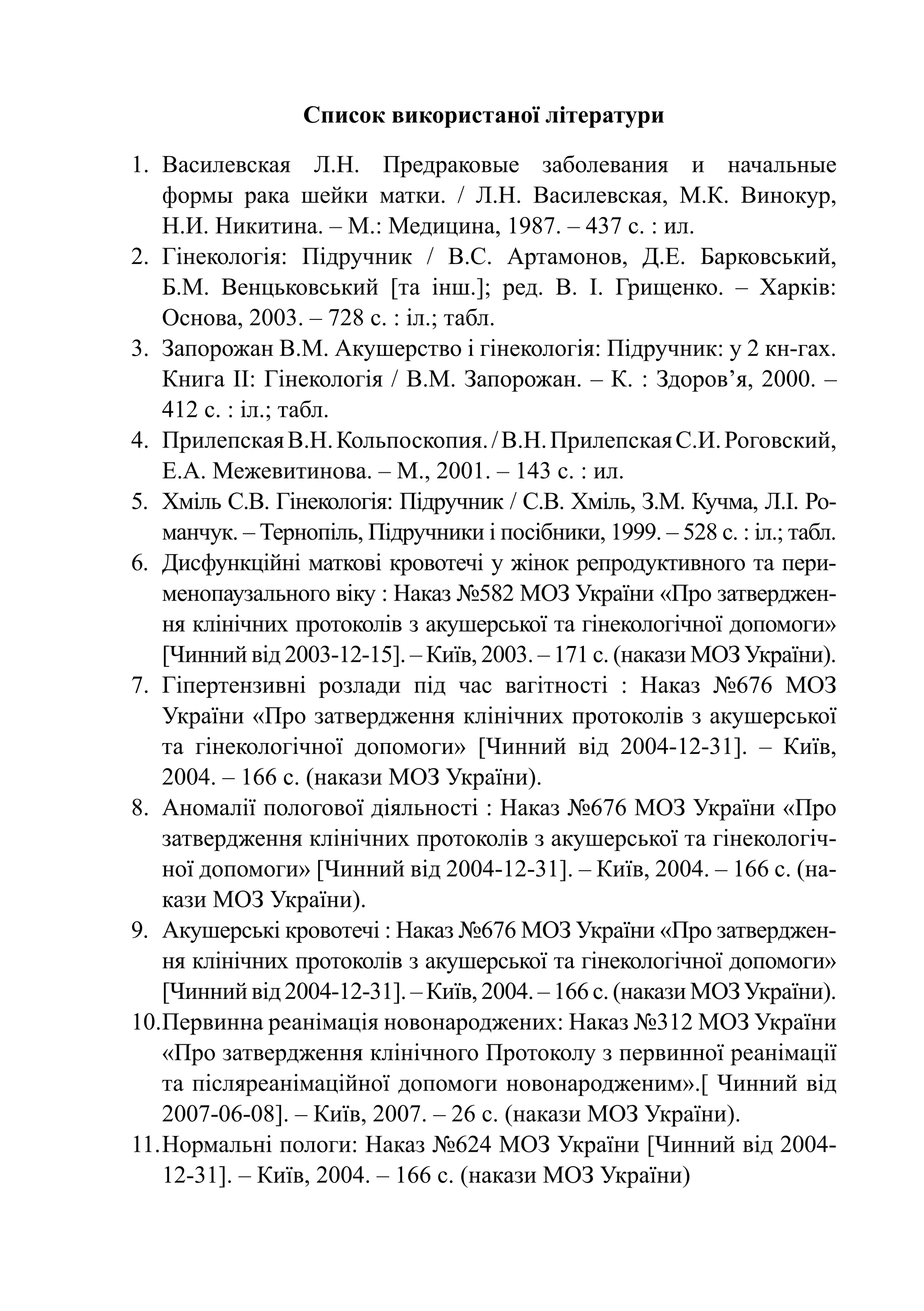 Список використаної літератури

1.	 Василевская Л.Н. Предраковые заболевания и начальные
    формы рака шейки матки. / Л.Н. Василевская, М.К. Винокур,
    Н.И. Никитина. – М.: Медицина, 1987. – 437 с. : ил.
2.	 Гінекологія: Підручник / В.С. Артамонов, Д.Е. Барковський,
    Б.М.  Венцьковський [та інш.]; ред. В. І. Грищенко.  – Харків:
    Основа, 2003. – 728 с. : іл.; табл.
3.	 Запорожан В.М. Акушерство і гінекологія: Підручник: у 2 кн-гах.
    Книга ІІ: Гінекологія / В.М. Запорожан. – К. : Здоров’я, 2000. –
    412 с. : іл.; табл.
4.	 Прилепская В.Н. Кольпоскопия. / В.Н. Прилепская С.И. Роговский,
    Е.А. Межевитинова. – М., 2001. – 143 с. : ил.
5.	Хміль С.В. Гінекологія: Підручник / С.В. Хміль, З.М. Кучма, Л.І. Ро­
    манчук. – Тернопіль, Підручники і посібники, 1999. – 528 с. : іл.; табл.
6.	 Дисфункційні маткові кровотечі у жінок репродуктивного та пери-
    менопаузального віку : Наказ №582 МОЗ України «Про затверджен-
    ня клінічних протоколів з акушерської та гінекологічної допомоги»
    [Чинний від 2003-12-15]. – Київ, 2003. – 171 с. (накази МОЗ України).
7.	 Гіпертензивні розлади під час вагітності : Наказ №676 МОЗ
    України «Про затвердження клінічних протоколів з акушерської
    та гінекологічної допомоги» [Чинний від 2004-12-31].  – Київ,
    2004. – 166 с. (накази МОЗ України).
8.	 Аномалії пологової діяльності : Наказ №676 МОЗ України «Про
    затвердження клінічних протоколів з акушерської та гінекологіч-
    ної допомоги» [Чинний від 2004-12-31]. – Київ, 2004. – 166 с. (на-
    кази МОЗ України).
9.	 Акушерські кровотечі : Наказ №676 МОЗ України «Про затверджен-
    ня клінічних протоколів з акушерської та гінекологічної допомоги»
    [Чинний від 2004-12-31]. – Київ, 2004. – 166 с. (накази МОЗ України).
10.	 ервинна реанімація новонароджених: Наказ №312 МОЗ України
    П
    «Про затвердження клінічного Протоколу з первинної реанімації
    та післяреанімаційної допомоги новонародженим».[ Чинний від
    2007-06-08]. – Київ, 2007. – 26 с. (накази МОЗ України).
11.	Нормальні пологи: Наказ №624 МОЗ України [Чинний від 2004-
    12-31]. – Київ, 2004. – 166 с. (накази МОЗ України)
 